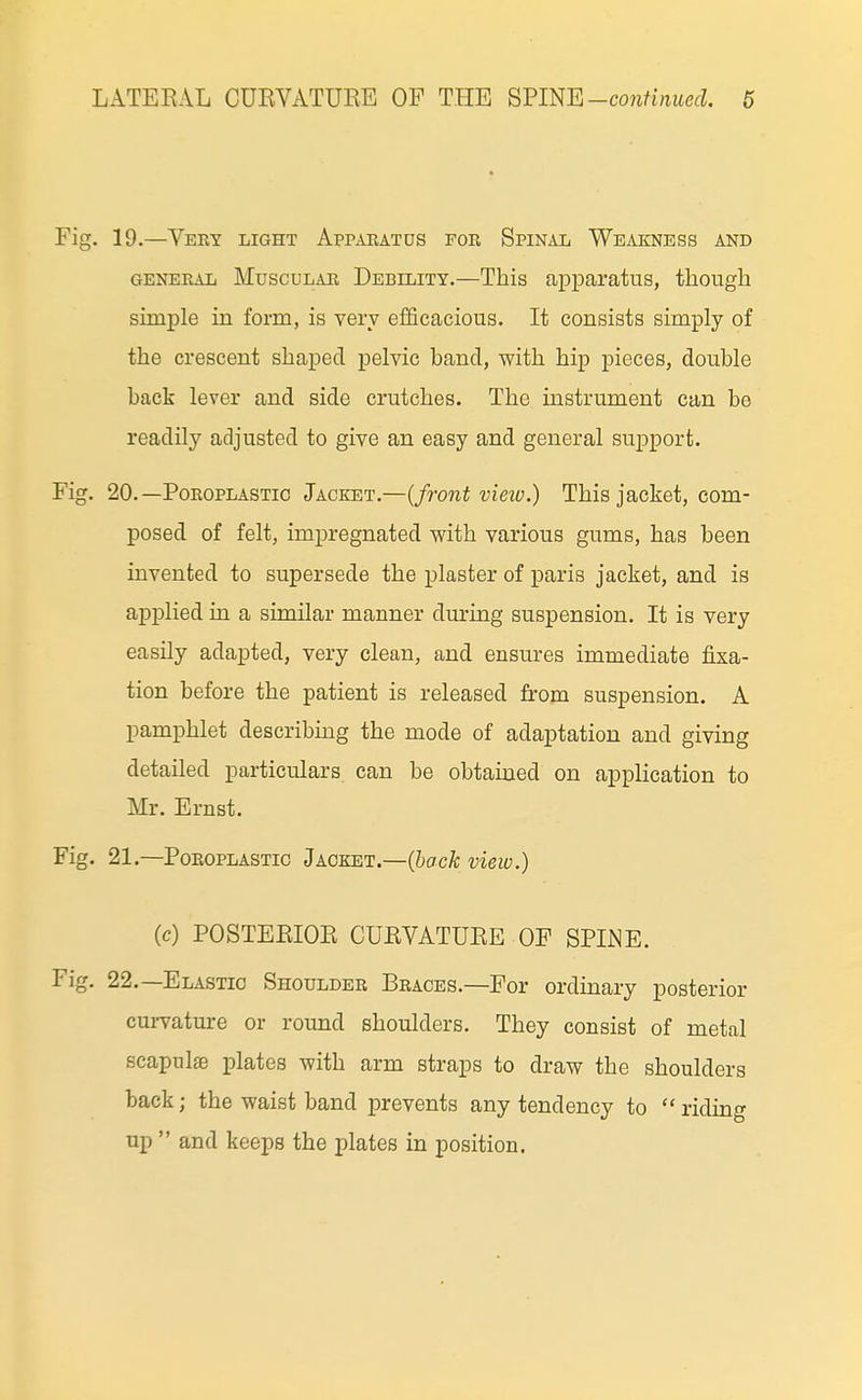 Fig. 19.—Very light Appaeatos for Spinal Weakness and GENERAL MuscuLAR Debility.—This apparatus, though simple in form, is very efficacious. It consists simply of the crescent shaped pelvic band, with hip pieces, double back lever and side crutches. The instrument can be readily adjusted to give an easy and general support. Fig. 20. —Poroplastic Jacket.—(front vieiv.) This jacket, com- posed of felt, impregnated with various gums, has been invented to supersede the plaster of paris jacket, and is applied in a similar manner during suspension. It is very easily adapted, very clean, and ensures immediate fixa- tion before the patient is released from suspension. A pamphlet describing the mode of adaptation and giving detailed particulars, can be obtained on application to Mr. Ernst. Fig. 21.—Poroplastic Jacket.—(iacA; view.) (c) POSTERIOR CURVATURE OF SPI^^E. Fig. 22.—Elastic Shoulder Braces.—For ordinary posterior cuiTature or round shoulders. They consist of metal scapulae plates with arm straps to draw the shoulders back; the waist band prevents any tendency to riding up  and keeps the plates in position.