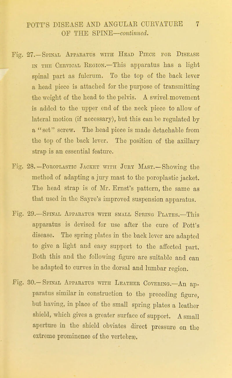 OF THE ^VmE—continued Fig. 27.—Spinal Apparatus with Head Piece for Disease IN THE Ceratical Eegion.—This apparatus has a light spinal part as fulcrum. To the top of the back lever a head piece is attached for the purpose of transmitting the weight of the head to the pelvis. A swivel movement is added to the upper end of the neck piece to allow of lateral motion (if necessary), but this can be regulated by a set screw. The head piece is made detachable from the top of the back lever. The position of the axillary strap is an essential feature. Fig. 28. —PoROPLASTic Jacket with Jury Mast.—Showing the method of adapting a jury mast to the poroplastic jacket. The head strap is of Mr, Ernst's pattern, the same as that used in the Sayre's improved suspension apparatus. Fig, 29.—Spinal Apparatus with small Spring Plates.—This apparatus is devised for use after the cure of Pott's disease. The sprmg plates in the back lever are adapted to give a light and easy support to the affected part. Both this and the following figure are suitable and can be adapted to curves in the dorsal and lumbar region. Fig, 30.—Spinal Apparatus with Leather Covering,—An ap- paratus similar in construction to the preceding figure, but having, in place of the small spring plates a leather shield, which gives a greater surface of support. A small aperture in the shield obviates direct pressure on the extreme prominence of the vertebrae.