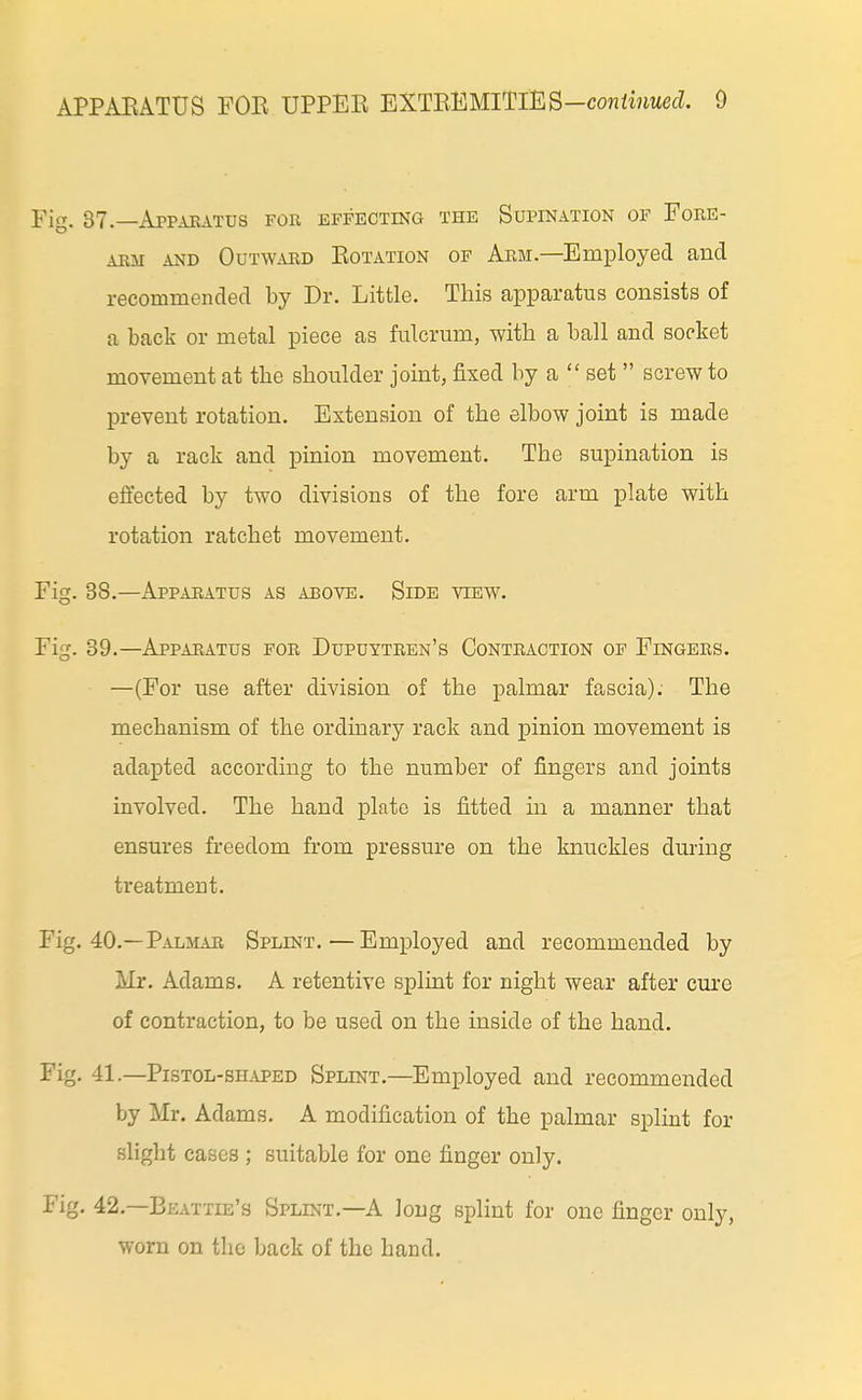 APPAEATUS FOE UPPEE EXTEEMlTlES—coMfwrnecL 9 Fig. 37.—Apparatus for effecting the Supination of Fore- arm AND OuT\v.vRD EoTATioN OF Arm.—Employed and recommended by Dr. Little. This apparatus consists of a back or metal piece as fulcrum, with a ball and socket movement at the shoulder joint, fixed by a  set  screw to prevent rotation. Extension of the elbow joint is made by a rack and pinion movement. The supination is effected by two divisions of the fore arm plate with rotation ratchet movement. Fig. 38.—Apparatus as above. Side view. Fig. 39.—Apparatus for Dupuytren's Contraction of Fingers. —(For use after division of the palmar fascia). The mechanism of the ordinary rack and pinion movement is adapted according to the number of fingers and joints involved. The hand plate is fitted in a manner that ensures freedom from pressure on the knuckles during treatment. Fig. 40.—Palmab Splint.—Employed and recommended by Mr. Adams. A retentive splint for night wear after cm-e of contraction, to be used on the inside of the hand. Fig. 41.—Pistol -sii.vPED Splint.—Employed and recommended by Mr. Adams. A modification of the palmar splint for slight cases ; suitable for one finger only. Fig. 42.—Beattie's Splint.—A Jong splint for one finger only, worn on the back of the hand.