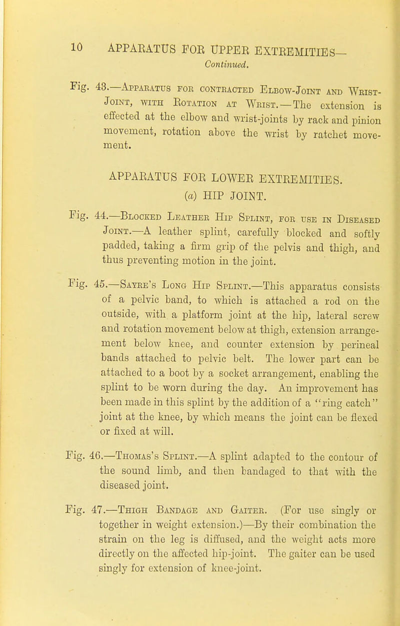 APPARATUS FOE UPPEE EXTEEMITIES— Continued. 43. —Appaeatus for oonteacted Elbow-Joint and Weist- JoiNT, WITH EoTATioN AT Wrist. —The extension is effected at the elbow and wrist-joints by rack and pinion movement, rotation above the wrist by ratchet move- ment. APPAEATUS FOE LOWEE EXTREMITIES, (a) HIP JOINT. 44. —Blocked Leathee Hip Splint, for use in Diseased Joint.—A leather splint, carefully blocked and softly padded, taking a firm grip of the pelvis and thigh, and thus preventmg motion in the joint. 45. —Sayee's Long Hip Splint.—This apparatus consists of a pelvic band, to which is attached a rod on the outside, with a platform joint at the hip, lateral screw and rotation movement below at thigh, extension arrange- ment below knee, and counter extension by perineal bands attached to pelvic belt. The lower part can be attached to a boot by a socket arrangement, enabling the splint to be worn during the day. An improvement has been made in this splint by the addition of a ring catch  joint at the knee, by which means the joint can be flexed or fixed at will. 46. —Thomas's Splint.—A splint adapted to the contour of the sound limb, and then bandaged to that with the diseased joint. 47. —Thigh Bandage and Gaiter. (For use singly or together in weight extension.)—By their combination the strain on the leg is diffused, and the weight acts more directly on the affected hip-joint. The gaiter can be used singly for extension of knee-joint.