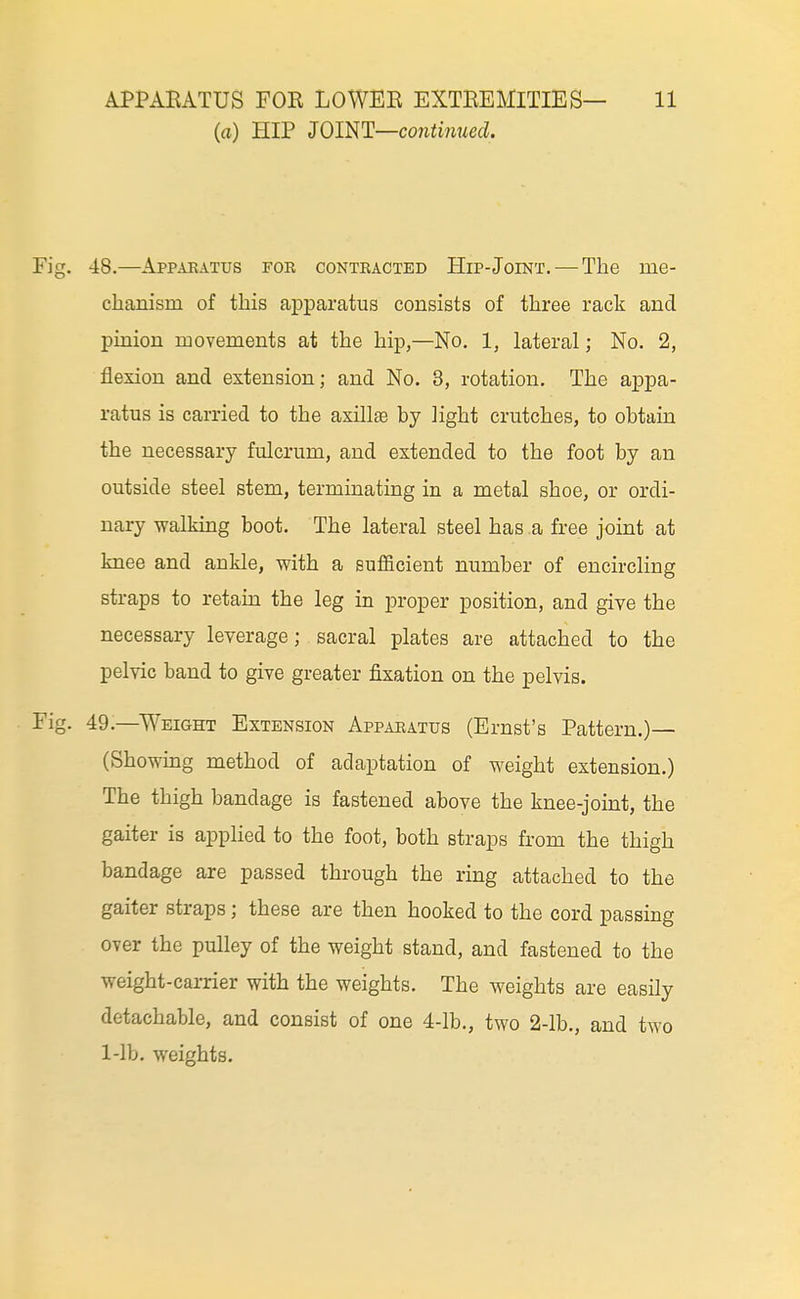 (a) HIP 30im—co7iti}iued. 48. —Apparatus for contracted Hip-Joint. — The me- chanism of this apparatus consists of three rack and pinion movements at the hip,—No. 1, lateral; No. 2, flexion and extension; and No. 3, rotation. The appa- ratus is carried to the axillae by light crutches, to obtain the necessary fulcrum, and extended to the foot by an outside steel stem, terminating in a metal shoe, or ordi- nary -walking boot. The lateral steel has a free joint at knee and ankle, with a sufficient number of encircling straps to retain the leg in proper position, and give the necessary leverage; sacral plates are attached to the pelvic band to give greater fixation on the pelvis. 49. —Weight Extension Apparatus (Ernst's Pattern.)— (Showmg method of adaptation of weight extension.) The thigh bandage is fastened above the knee-joint, the gaiter is applied to the foot, both straps from the thigh bandage are passed through the ring attached to the gaiter straps; these are then hooked to the cord passing over the pulley of the weight stand, and fastened to the weight-carrier with the weights. The weights are easily detachable, and consist of one 4-lb., two 2-lb., and two 1-lb. weights.