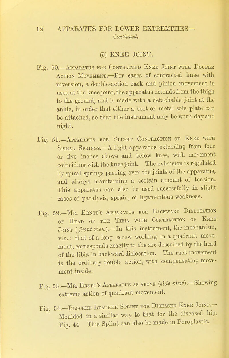 CooUinued. (b) KNEE JOINT. 50. —Appabatus fob Contracted Knee Joint with Double Action Movement.—For cases of contracted knee with inversion, a double-action rack and pinion movement is used at the knee joint, the apparatus extends from the thigh to the ground, and is made with a detachable joint at the ankle, in order that either a boot or metal sole plate can be attached, so that the instrument may be worn day and night. 51. _Appaeatus foe Slight Conteaction of Knee with Spieal Springs.-a light apparatus extending from fom- or five inches above and below knee, with movement coinciding with the knee jouit. The extension is regulated by spiral springs passing over the joints of the apparatus, and always maintaining a certain amount of tension. This apparatus can also be used successfully in slight cases of paralysis, sprain, or ligamentous weakness. 52. —Me. Eenst's Apparatus foe Backward Dislocation OF Head of the Tibia with Contraction of Knee Joint {front view).—In this instrument, the mechanism, viz. : that of a long screw working in a quadrant move- ment, corresponds exactly to the arc described by the head of the tibia in backward dislocation. The rack movement is the ordinary double action, with compensating move- ment inside. 53. —Me. Ernst's Apparatus as above {side Shewing extreme action of quadrant movement. 54. —Blocked Leather Splint for Diseased Knee Joint.- Moulded in a similar way to that for the diseased^ hip. Fie. 44 This Splint can also be made in Poroplastic