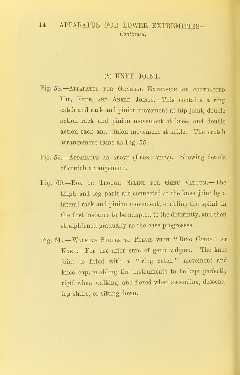 Continued, (b) KNEE JOINT. Fig. 58.—Appaeatus for General Extension of contracted Hip, Kj^ee, and Anicle Joints.—This contains a ring catch and rack and pinion movement at hip joint, double action rack and pinion movement at knee, and double action rack and pinion movement at ankle. The crutch arrangement same as Pig. 55. Fig. 59.—Apparatus as above (Front view). Showing details of crutch arrangement. Fig. 60.—Box OR Trough Splint for Genu Valgum.—The thigh and leg parts are connected at the knee joint by a lateral rack and pinion movement, enabling the splint in the first instance to be adapted to the deformity, and then straightened gradually as the case progresses. Eig. 61.—Walking Steels to Pelvis with Ring Catch at Knee.—For use after cure of genu valgum. The knee joint is fitted with a  ring catch movement and knee cap, enabling the instruments to be kept perfectly rigid when walking, and flexed when ascending, descend- ing staii-s, or sitting down.