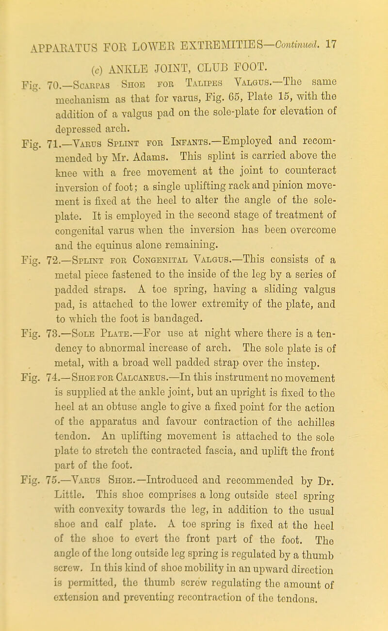 (c) ANKLE JOINT, CLUB FOOT. Fig. 70.—ScABPAS Shoe for Talipes Valgus.—The same mechanism as that for varus, Fig. 65, PLate 15, with the addition of a valgus pad on the sole-plate for elevation of depressed arch. Fig. 71.—Vaeus Splint for Infants.—Employed and recom- mended by Mr. Adams. This splint is carried above the knee with a free movement at the joint to counteract inversion of foot; a single uplifting rack and pinion move- ment is fixed at the heel to alter the angle of the sole- plate. It is employed in the second stage of treatment of congenital varus when the inversion has been overcome and the equinus alone remaining. Fig. 72.—Splint for Congenital Valgus.—This consists of a metal piece fastened to the inside of the leg by a series of padded straps. A toe spring, having a sliding valgus pad, is attached to the lower extremity of the plate, and to which the foot is bandaged. Fig. 73.—Sole Plate.—For use at night where there is a ten- dency to abnormal increase of arch. The sole plate is of metal, with a broad well padded strap over the instep. Fig. 74.—Shoe for Calcaneus.—In this instrument no movement is supplied at the ankle joint, but an upright is fixed to the heel at an obtuse angle to give a fixed point for the action of the apparatus and favom- contraction of the achilles tendon. An uplifting movement is attached to the sole plate to stretch the contracted fascia, and uplift the front part of the foot. Fig. 75.—Varus Shoe.—Introduced and recommended by Dr. Little. This shoe comprises a long outside steel spring with convexity towards the leg, in addition to the usual shoe and calf plate. A toe spring is fixed at the heel of the shoe to evert the front part of the foot. The angle of the long outside leg spring is regulated by a thumb screw. In this kind of shoo mobility in an upward direction is pcmittod, the thumb screw regulating the amount of extension and preventing rccontraction of the tendons.