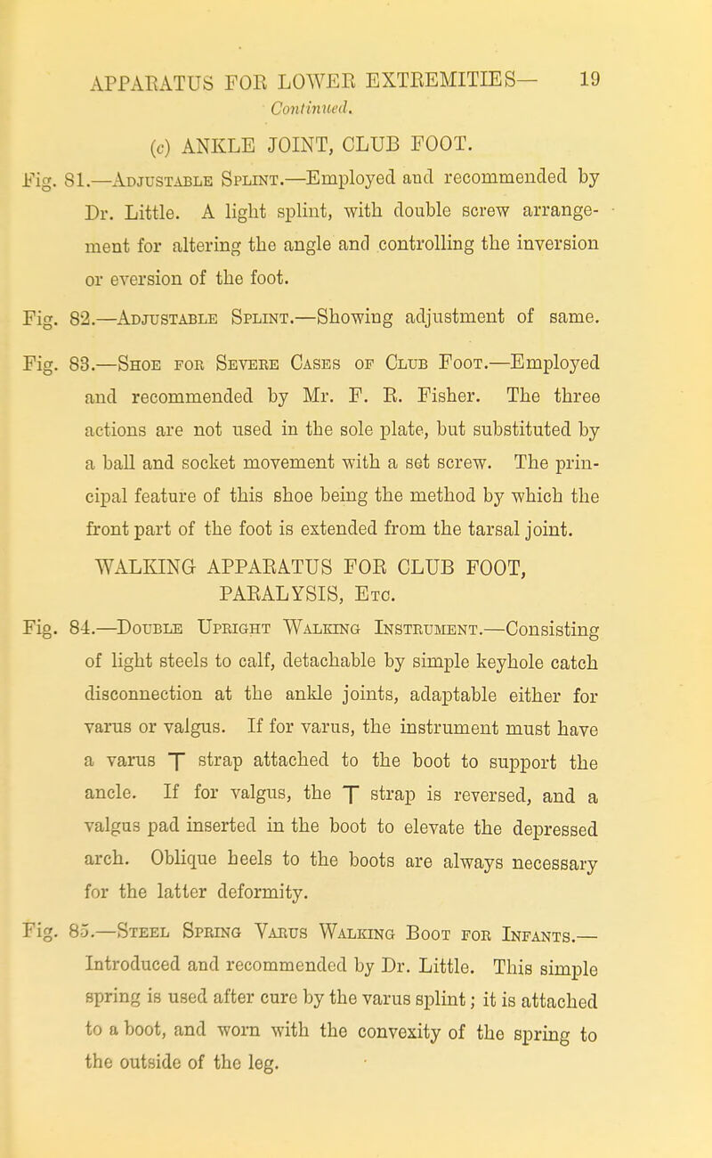 Continued. (c) ANKLE JOINT, CLUB FOOT. Fig. 81.—Adjustable Splint.—Employed and recommended by Dr. Little. A light splint, with double screw arrange- ment for altering the angle and controlling the inversion or eversion of the foot. Fig. 82.—Adjustable Splint.—Showing adjustment of same. Fig. 83.—Shoe for Severe Cases op Club Foot.—Employed and recommended by Mr. F. R. Fisher. The three actions are not nsed in the sole plate, but substituted by a ball and socket movement with a set screw. The prin- cipal feature of this shoe being the method by which the front part of the foot is extended from the tarsal joint. WALKING APPARATUS FOR CLUB FOOT, PARALYSIS, Etc. Fig. 84.—Double Upright Walking Instrument.—Consisting of light steels to calf, detachable by simple keyhole catch disconnection at the ankle joints, adaptable either for varus or valgus. If for varus, the instrument must have a varus 7 strap attached to the boot to support the ancle. If for valgus, the X strap is reversed, and a valgus pad inserted in the boot to elevate the depressed arch. Oblique heels to the boots are always necessary for the latter deformity. Fig. 85.—Steel Spring V.vrus Walking Boot for Infants.— Introduced and recommended by Dr. Little. This simple spring is used after cure by the varus splint; it is attached to a boot, and worn with the convexity of the spring to the outside of the leg.