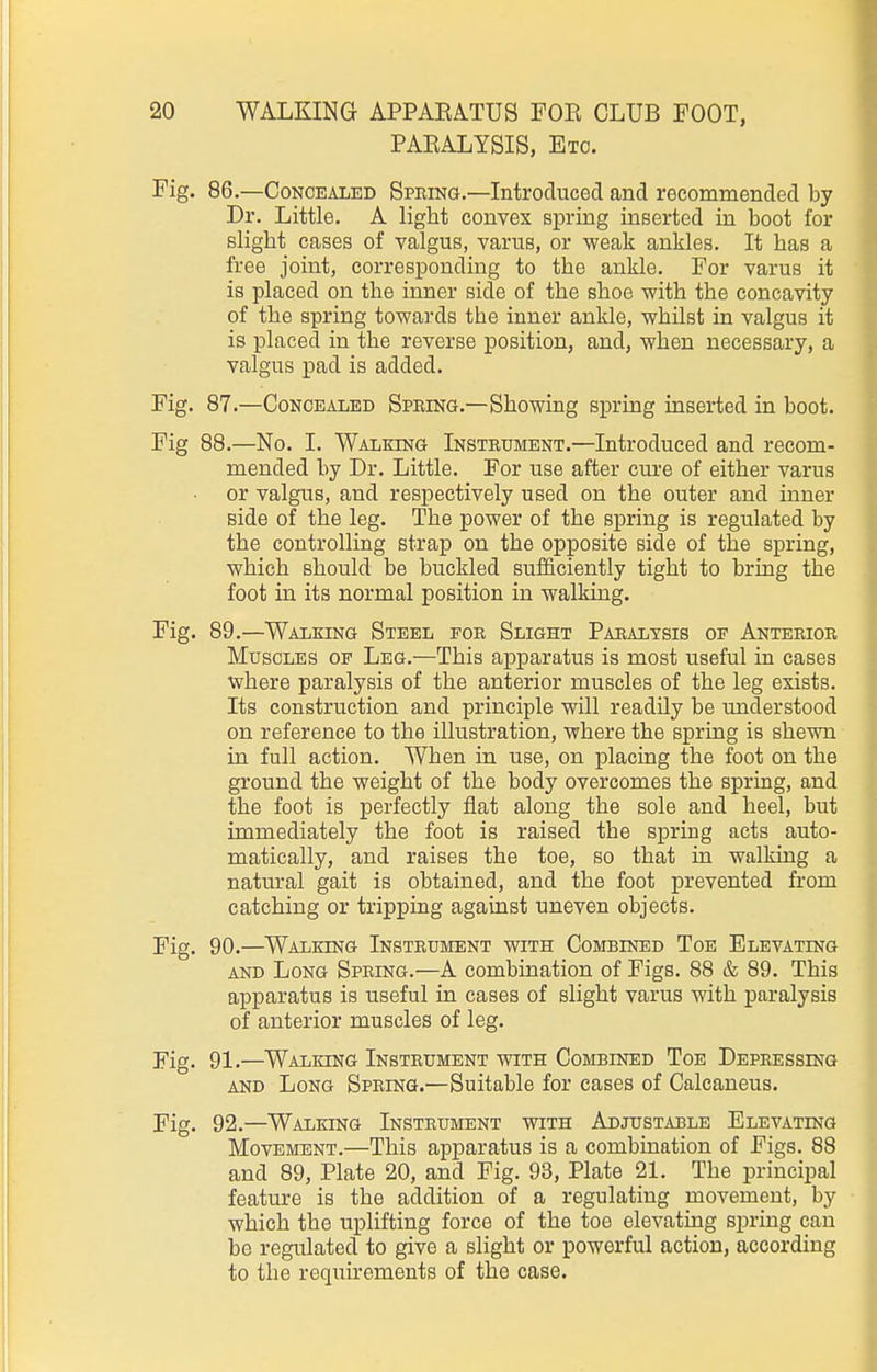 PAEALYSIS, Etc. Fig. 86.—Concealed Spring.—Introduced and recommended by Dr. Little. A light convex spring inserted in boot for slight cases of valgus, varus, or weak ankles. It has a free joint, corresponding to the ankle. For varus it is placed on the inner side of the shoe with the concavity of the spring towards the inner ankle, whilst in valgus it is placed in the reverse position, and, when necessary, a valgus pad is added. Fig. 87.—Concealed Spring.—Showing spring inserted in boot. Fig 88.—No. I. Walking Instrument.—Introduced and recom- mended by Dr. Little. For use after cure of either varus or valgus, and respectively used on the outer and inner side of the leg. The power of the spring is regulated by the controlling strap on the opposite side of the spring, which should be buckled sufficiently tight to bring the foot in its normal position in walking. Fig. 89.—Walking Steel for Slight Paralysis of Anterior Muscles of Leg.—This apparatus is most useful in cases where paralysis of the anterior muscles of the leg exists. Its construction and principle will readily be understood on reference to the illustration, where the spring is shewn in full action. When in use, on placing the foot on the ground the weight of the body overcomes the spring, and the foot is perfectly flat along the sole and heel, but immediately the foot is raised the spring acts auto- matically, and raises the toe, so that in walking a natural gait is obtained, and the foot prevented from catching or tripping against uneven objects. Fig. 90.—Walking Instrument with Combined Toe Elevating AND Long Spring.—A combination of Figs. 88 & 89. This apparatus is useful in cases of slight varus with paralysis of anterior muscles of leg. Fig. 91.—Walking Instrument with Combined Toe Depressing AND Long Spring.—Suitable for cases of Calcaneus. Fig. 92.—Walking Instrument with Adjustable Elevating Movement.—This apparatus is a combination of Figs. 88 and 89, Plate 20, and Fig. 93, Plate 21. The principal feature is the addition of a regulating movement, by which the uplifting force of the toe elevating spring can be regulated to give a slight or powerful action, according to the requirements of the case.