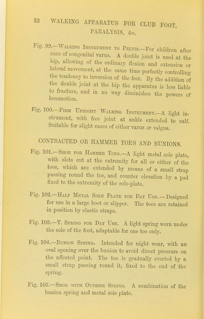 22 WALKING APPARATUS FOE CLUB FOOT, PARALYSIS, &c. Fig. 99.-WALKiNa Instrument to Pelvis.-Foi' children after cure of congenital varus. A double joint is used at the hip, allowmg of the ordinary flexion and extension or lateral movement, at the same time perfectly controlling the tendency to inversion of the feet. By the addition of the double jomt at the hip the apparatus is less Hable to fracture, and in no way dhuinishes the powers of locomotion. Fig. 100.—Firm Upright Walking Instrument.-A light in- strument, with free joint at ankle extended to calf. Suitable for slight cases of either varus or valgus. CONTRACTED OR HAMMER TOES AND BUNIONS. Fig. IOI.-Shoe for Hammer Toes.-A light metal sole plate, with slots cut at the extremity for all or either of the toes, which are extended by means of a small strap passing round the toe, and counter elevation by a pad fixed to the extremity of the sole-plate. Fig. 102.—Half Metal Sole Plate for Day Use. —Designed for use in a large boot or slipper. The toes are retained in position by elastic straps. Fig. 103.—T. Spring for Day Use. A light spring worn under the sole of the foot, adaptable for one toe only. Fig. 104.—Bunion Spring. Intended for night wear, with an oval opening over the bunion to avoid direct pressm-e on the affected point. The toe is gradually everted by a small strap passing round it, fixed to the end of the spring. Fig. 105.—Shoe with Outside Spring. A combination of the bunion spring and metal sole plate.