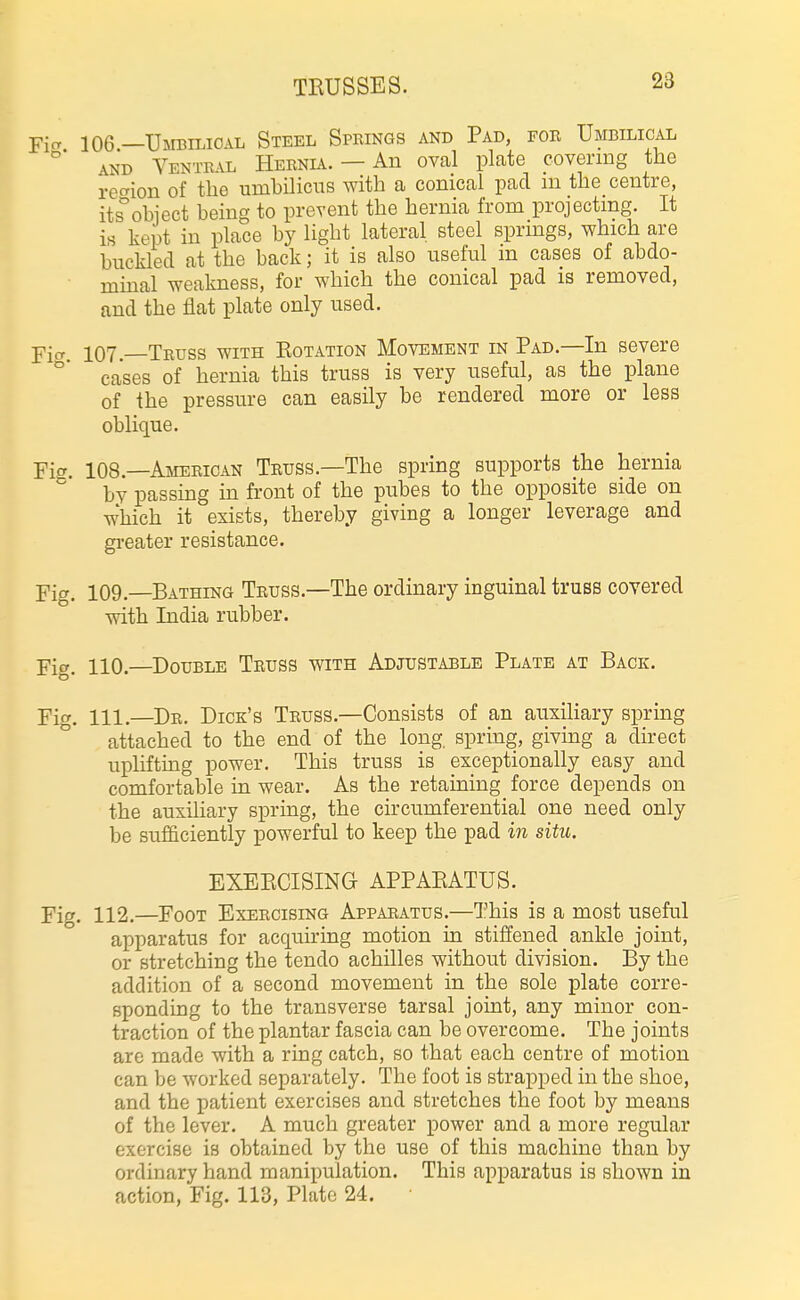 TRUSSES. 23 Pier 106 —Umbmoal Steel Springs and Pad, for Umbilical \ND Ventral Hernia. — An oval plate covering the rec'ion of the umhiliciis with a conical pad ni the centre, its^obiect being to prevent the hernia from projecting. It is kept in place by light lateral steel sprmgs, which are buckled at the back; it is also useful in cases of abdo- minal weakness, for which the conical pad is removed, and the flat plate only used. Yia 107. Truss with Rotation Movement in Pad.—In severe °' cases of hernia this truss is very useful, as the plane of the pressure can easily be rendered more or less oblique. Fi^r. 108.—American Truss.—The spring supports the hernia ^ by passing in front of the pubes to the opposite side on which it exists, thereby giving a longer leverage and greater resistance. Yia. 109.—Bathing Truss.—The ordinary inguinal truss covered with India rubber. Fig. 110.—Double Truss with Adjustable Plate at Back. Fig. 111.—Dr. Dick's Truss.—Consists of an auxiliary spring attached to the end of the long spring, giving a direct uplifting power. This truss is exceptionally easy and comfortable m wear. As the retaining force depends on the auxiliary spring, the circumferential one need only be sufficiently powerful to keep the pad in situ. EXERCISING APPARATUS. Fig. 112.—Foot Exercising Apparatus.—This is a most useful apparatus for acquning motion in stiffened ankle joint, or stretching the tendo achilles without division. By the addition of a second movement in the sole plate corre- sponding to the transverse tarsal joint, any minor con- traction of the plantar fascia can be overcome. The joints are made with a ring catch, so that each centre of motion can be worked separately. The foot is strapped in the shoe, and the patient exercises and stretches the foot by means of the lever. A much greater power and a more regular exercise is obtained by the use of this machine than by ordinary hand manipulation. This apparatus is shown in action, Fig. 113, Plate 24. •