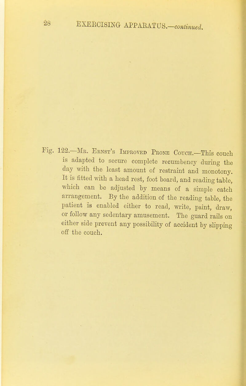 122.—Mr. Ernst's Improved Prone Couch.—This couch is adapted to secure complete recumbency dm-ing the day with the least amount of restramt and monotony. It is fitted with a head rest, foot board, and reading table, which can be adjusted by means of a simple catch arrangement. By the addition of the readmg table, the patient is enabled either to read, write, paint, draw, or follow any sedentary amusement. The guard rails on either side prevent any possibility of accident by slippmg off the couch.