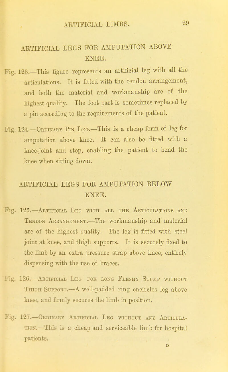 ARTIFICIAL LEGS FOR AMPUTATION ABOVE KNEE. Fig. 123.—This figure represents an artificial leg with all the articulations. It is fitted with the tendon arrangement, and both the material and workmanship are of the highest quality. The foot part is sometimes replaced by a pin according to the requirements of the patient. Fig. 124.—OBDiNAiiY Pin Leg.—This is a cheap form of leg for amputation above knee. It can also be fitted with a knee-joint and stop, enabling the patient to bend the knee when sitting down. ARTIFICIAL LEGS FOR AMPUTATION BELOW KNEE. Fig. 125.—AETmciAL Leg with all the Abticulations and Tendon Arbangement.—The workmanship and material are of the highest quality. The leg is fitted with steel joint at knee, and thigh supports. It is securely fixed to the limb by an extra pressure strap above knee, entirely dispensing with the use of braces. Fig. 126.—Artificial Leg for long Fleshy Stump without Thigh Support.—A well-padded ring encircles leg above knee, and firmly secures the limb in position. Fig, 127.—Ordin.vry Artificlvl Leg without any Articula- tion.—This is a cheap and serviceable limb for hospital patients. D