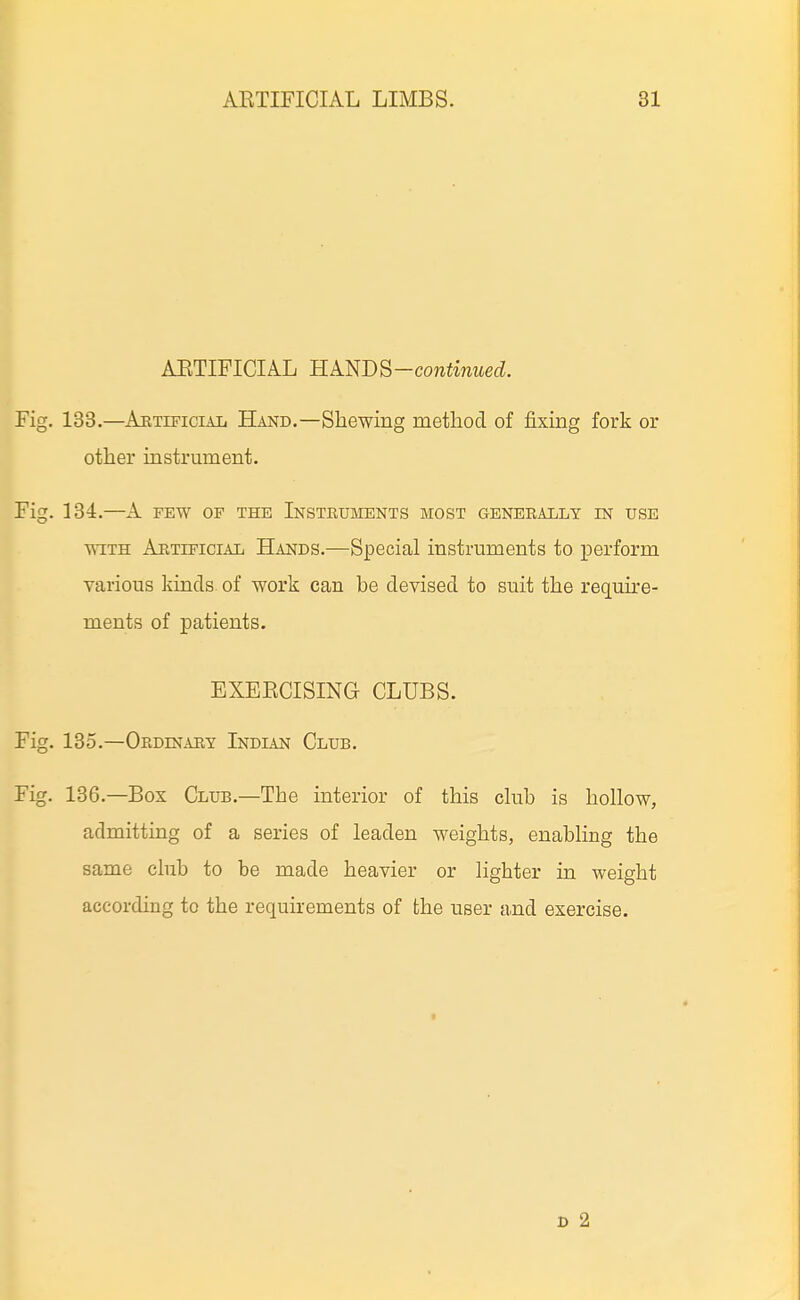 ARTIFICIAL Kkl^m-continued. Fig. 138.—ARTiFiciAii Hand.—Shewing method of fixing fork or other instrument. Fig. 134.—A FEW OP THE Instruments most generally in use WITH Artificial Hands.—Special instruments to perform various kinds of work can be devised to suit the require- ments of patients. EXERCISING CLUBS. Fig. 135.—Oedinaey Indian Club. Fig. 136.—Box Club.—The interior of this ckib is hollow, admitting of a series of leaden weights, enabling the same club to be made heavier or lighter in weight according to the requirements of the user and exercise. D 2