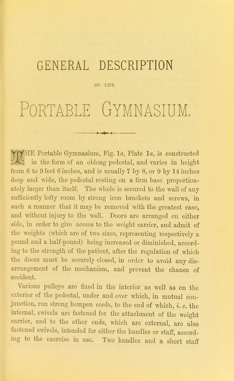 GENERAL DESCRIPTION OF THE Portable Gymnasium,' 1 ♦ I HE Portable Gymnasium, Fig. la, Plate la, is constructed in the form of an oblong pedestal, and varies in height from 6 to 9 feet 6 inches, and is usually 7 by 8, or 9 by 14 inches deep and wide, the pedestal resting on a firm base proportion- ately larger than itself. The whole is secured to the wall of any sufficiently lofty room by strong iron brackets and screws, in such a manner that it may be removed with the greatest ease, and without injury to the wall. Doors are arranged on either side, in order to give access to the weight carrier, and admit of the weights (which are of two sizes, representing respectively a pound and a half-pound) being increased or diminished, accord- ing to the strength of the patient, after the regulation of which the doors must be securely closed, in order to avoid any dis- arrangement of the mechanism, and prevent the chance of accident. Various pulleys are fixed in the interior as well as on the exterior of the pedestal, under and over which, in mutual con- junction, ran strong hempen cords, to the end of which, i. e. the internal, swivels are fastened for the attachment of the weight carrier, and to the other ends, which are external, are also fastened swivels, intended for either the handles or staff, accord- ing to the exercise in use. Two handles and a short staff