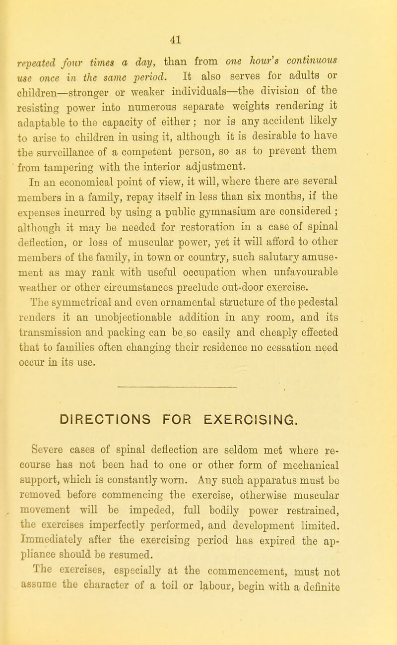 repeated four times a day, than from one hour's continuous use once in the same period. It also serves for adults or children—stronger or weaker individuals—the division of the resisting power into numerous separate weights rendering it adaptable to the capacity of either ; nor is any accident likely to arise to children in using it, although it is desirable to have the surveillance of a competent person, so as to prevent them from tampering with the interior adjustment. In an economical point of view, it will, where there are several members in a family, repay itself in less than six months, if the expenses incm-red by using a public gymnasium are considered ; although it may be needed for restoration in a case of spinal deflection, or loss of muscular power, yet it will afford to other members of the family, in town or country, such salutary amuse- ment as may rank with useful occupation when unfavourable weather or other circumstances preclude out-door exercise. The symmetrical and even ornamental structure of the pedestal renders it an unobjectionable addition in any room, and its transmission and packing can be,so easily and cheaply effected that to families often changing their residence no cessation need occur in its use. DIRECTIONS FOR EXERCISING. Severe cases of spinal deflection are seldom met where re- course has not been had to one or other form of mechanical support, which is constantly worn. Any such apparatus must be removed before commencing the exercise, otherwise muscular movement will be impeded, full bodily power restrained, the exercises imperfectly performed, and development limited. Immediately after the exercising period has expired the ap- pliance should be resumed. The exercises, especially at the commencement, must not assume the character of a toil or labour, begin with a definite