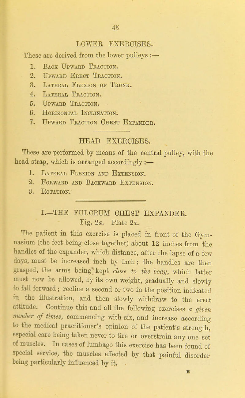 LOWEE EXEKCISES. These are derived from the lower pulleys :— 1. Back Upwakd Traction. 2. Upward Eeect Traction. 3. Lateral Flexion of Trunk. 4. Lateral Traction. 5. Upward Traction. 6. Horizontal Inclination. 7. Upward Traction Chest Expander. HEAD EXEKCISES. These are performed by means of the central pulley, with the head strap, which is arranged accordingly :— 1. Lateral Flexion and Extension. 2. Forward and Backward Extension. 3. eotation. I.—THE FULCKUM CHEST EXPANDEE. Fig. 2a. Plate 2a. The patient in this exercise is placed in front of the Gym- nasium (the feet being close together) about 12 inches from the handles of the expander, which distance, after the lapse of a few days, must be increased inch by inch; the handles are then grasped, the arms beingjkept close to the hodij, which latter must now be allowed, by its own weight, gradually and slowly to fall forward; recline a second or two in the position indicated in the illustration, and then slowly withdraw to the erect attitude. Continue this and all the following exercises a given number of times, commencing with six, and increase according to the medical practitioner's opinion of the patient's strength, especial care being taken never to tire or overstrain any one set of muscles. In cases of lumbago this exercise has been found of special service, the muscles effected by that painful disorder being particularly influenced by it. .