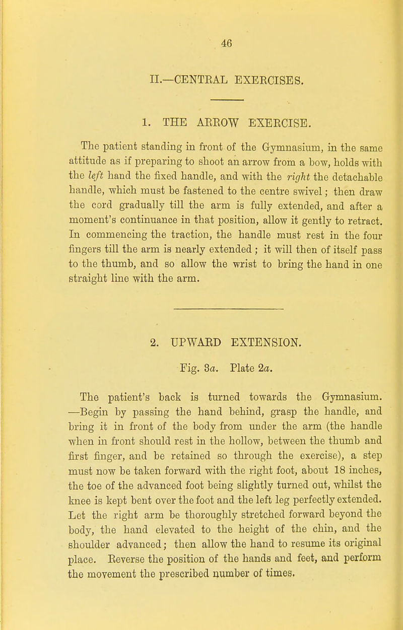 II.—CENTEAL EXERCISES. 1. THE AEEOW EXEECISE. The patient standing in front of the Gymnasium, in the same attitude as if preparing to shoot an arrow from a how, holds with the left hand the fixed handle, and with the right the detachable handle, which must be fastened to the centre swivel; then draw the cord gradually till the arm is fully extended, and after a moment's continuance in that position, allow it gently to retract. In commencing the traction, the handle must rest in the fom' fingers till the arm is nearly extended ; it will then of itself pass to the thumb, and so allow the wrist to bring the hand in one straight line with the arm. 2. UPWAED EXTENSION. Fig. 3a. Plate 2a. The patient's back is turned towards the Gymnasium. —Begin by passing the hand behind, grasp the handle, and bring it in front of the body from under the arm (the handle when in front should rest in the hollow, between the thumb and first finger, and be retained so through the exercise), a step must now be taken forward with the right foot, about 18 inches, the toe of the advanced foot being slightly turned out, whilst the knee is kept bent over the foot and the left leg perfectly extended. Let the right arm be thoroughly stretched forward beyond the body, the hand elevated to the height of the chin, and the shoulder advanced; then allow the hand to resume its original place. Eeverse the position of the hands and feet, and perform the movement the prescribed number of times.