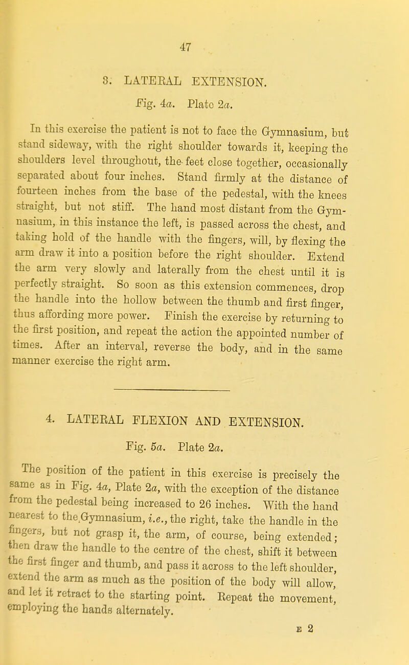 8. LATEBAL EXTENSION. Fig. 4a. Plate 2a. In this exercise the patient is not to face the Gymnasium, but stand sideway, with the right shoulder towards it, keeping the shoulders level throughout, the- feet close together, occasionally separated about four inches. Stand firmly at the distance of fom-teen inches from the base of the pedestal, with the knees straight, but not stiff. The hand most distant from the Gym- nasium, m this instance the left, is passed across the chest, and taking hold of the handle with the fingers, will, by flexing the arm draw it into a position before the right shoulder. Extend the arm very slowly and laterally from the chest until it is perfectly straight. So soon as this extension commences, drop the handle into the hollow between the thumb and first finger, thus affording more power. Finish the exercise by returning to the first position, and repeat the action the appointed number of times. After an interval, reverse the body, and in the same manner exercise the right arm. 4. LATEEAL FLEXION AND EXTENSION. Fig. 5a. Plate 2a. The position of the patient m this exercise is precisely the same as in Fig. 4a, Plate 2a, with the exception of the distance from the pedestal bemg mcreased to 26 inches. With the hand nearest to the Gymnasium, i.e., the right, take the handle in the fingers, but not grasp it, the arm, of course, being extended; then draw the handle to the centre of the chest, shift it between the first finger and thumb, and pass it across to the left shoulder, extend the arm as much as the position of the body will allow, and let it retract to the starting point. Repeat the movement', employing the hands alternately. s 2