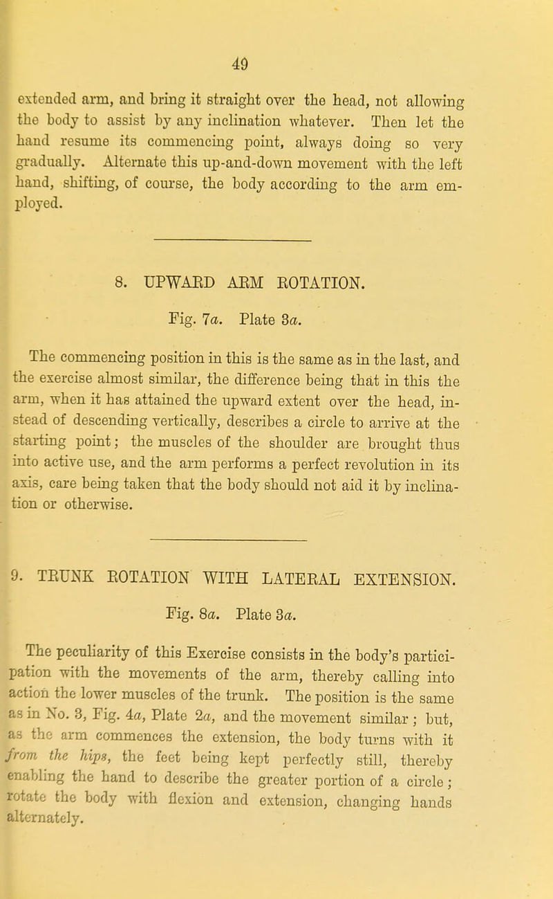 49 extended arm, and bring it straight over the head, not allowing the body to assist by any inclination whatever. Then let the hand resume its commencing point, always doing so very gradually. Alternate this up-and-down movement with the left hand, shifting, of course, the body according to the arm em- ployed. 8. UPWAED AEM ROTATION. Fig. 7a. Plate 3a. The commencing position in this is the same as in the last, and the exercise almost similar, the difference being tha,t in this the arm, when it has attained the upward extent over the head, in- stead of descending vertically, describes a circle to arrive at the starting point; the muscles of the shoulder are brought thus into active use, and the arm performs a perfect revolution in its axis, care being taken that the body should not aid it by inclina- tion or otherwise. 9. TEUNK POTATION WITH LATERAL EXTENSION. I Fig. 8a. Plate 3a. The pecuharity of this Exercise consists in the body's partici- pation with the movements of the arm, thereby calling into action the lower muscles of the trunk. The position is the same as in No. 3, Fig. 4a, Plate 2a, and the movement similar ; but, as the arm commences the extension, the body turns with it from the hips, the feet being kept perfectly still, thereby enabling the hand to describe the greater portion of a circle; rotate the body with flexion and extension, changing hands alternately.
