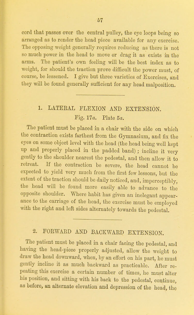 cord that passes over the central pulley, the eye loops being so arranged as to render the head piece available for any exercise. The opposing weight generally requires reducing as there is not so much power in the head to move or drag it as exists in the arms. Tlie patient's own feeling will be the best index as to weight, for should the traction prove difficult the power must, of course, be lessened. I give but three varieties of Exercises, and they will be found generally sufficient for any head malposition. 1. LATEEAL FLEXION AND EXTENSION. Fig. 17a. Plate 5a. The patient must be placed in a chair with the side on which the contraction exists farthest from the Gymnasium, and fix the eyes on some object level with the head (the head being well kept up and properly placed in the padded band) ; incline it very gently to the shoulder nearest the pedestal, and then allow it to retreat. If the contraction be severe, the head cannot be expected to yield very much from the first few lessons, but the extent of the traction should be daily noticed, and, imperceptibly, the head will be found more easily able to advance to the opposite shoulder. Where habit has given an inelegant appear- ance to the carriage of the head, the exercise must be employed with the right and left sides alternately towards the pedestal. 2. FOEWAED AND BACKWAED EXTENSION. The patient must be placed in a chair facing the pedestal, and having the head-piece properly adjusted, allow the weight to draw the head downward, when, by an efi'ort on his part, he must gently incline it as much backward as practicable. After re- peating this exercise a certain number of times, he must alter his position, and sitting with his back to the pedestal, continue, as before, an alternate elevation and depression of the head, the