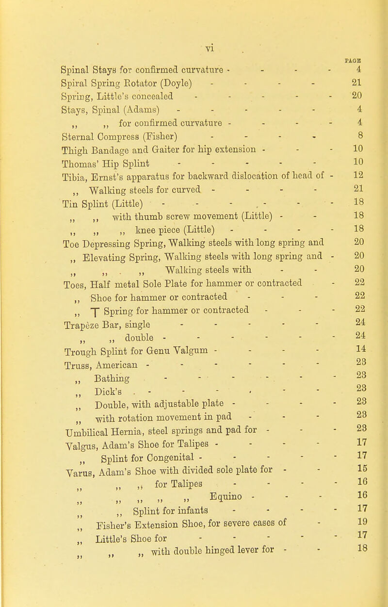 PAOB Spinal Staya for confirmed curvature - - - - 4 Spiral Spring Eotator (Doyle) ... - 21 Spring, Little's concealed - - - - - 20 Stays, Spinal (Adams) - ... - 4 ,, ,, for confirmed curvature - - - - 4 Sternal Compress (Fisher) .... 8 Tliigli Bandage and Gaiter for hip extension - - - 10 Thomas' Hip Splint ..... 10 Tibia, Ernst's apparatus for backward dislocation of head of - 12 ,, Walking steels for curved - - - . 21 Tin SpUnt (Little) - - - . - - - 18 ,, ,, with thumb screw movement (Little) - - 18 „ ,, knee piece (Little) - - - - 18 Toe Depressing Spring, Walking steels with long spring and 20 „ Elevating Spring, Walking steels with long spring and - 20 J J . Walking steels with - - 20 Toes, Half metal Sole Plate for hammer or contracted - 22 ,, Shoe for hammer or contracted ... 22 n T Spring for hammer or contracted - - - 22 Trapeze Bar, single ..... 24 „ double 24 Trough Splint for Genu Valgum - . - - 14 Truss, American ------ 23 „ Bathing - - - - . - - 23 „ Dick's 23 ,, Double, with adjustable plate - - - - 23 „ with rotation movement in pad - - - 23 Umbilical Hernia, steel springs and pad for - - - 23 Yalgus, Adam's Shoe for Talipes . - - - 17 „ Splint for Congenital ----- 17 Varus, Adam's Shoe with divided sole plate for - - 15 „ ,^ for Talipes - - - - 16 „ Equino - - - 16 ,, Splint for infants . - - - 17 Pisber's Extension Shoe, for severe cases of - 19 „ Little's Shoe for 17 „ „ with double hinged lever for - - 18