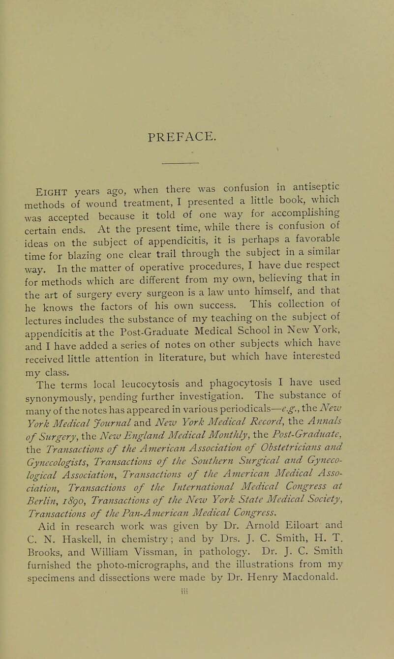 PREFACE. Eight years ago, when there was confusion in antiseptic methods of wound treatment, I presented a little book, which was accepted because it told of one way for accomplishmg certain ends. At the present time, while there is confusion of ideas on the subject of appendicitis, it is perhaps a favorable time for blazing one clear trail through the subject in a similar way. In the matter of operative procedures, I have due respect for methods which are different from my own, believing that in the art of surgery every surgeon is a law unto himself, and that he knows the factors of his own success. This collection of lectures includes the substance of my teaching on the subject of appendicitis at the Post-Graduate Medical School in New York, and I have added a series of notes on other subjects which have received little attention in literature, but which have interested my class. The terms local leucocytosis and phagocytosis I have used synonymously, pending further investigation. The substance of many of the notes has appeared in various periodicals—^.^., the New York Medical Journal and Nezv York Medical Record, the Annals of Surgery, the Netu England Medical Monthly, the PosUGradnatc, the Transactions of the American Association of Obstetricians and Gynecologists, Transactions of the Southern Surgical and Gyneco- logical Association, Transactions of the American Medical Asso- ciation, Transactions of the International Medical Congress at Berlin, i8go. Transactions of the New York State Medical Society, Transactions of the Pan-American Medical Congress. Aid in research work was given by Dr. Arnold Eiloart and C. N. Haskell, in chemistry; and by Drs. J. C. Smith, H. T. Brooks, and William Vissman, in pathology. Dr. J. C. Smith furnished the photo-micrographs, and the illustrations from my specimens and dissections were made by Dr. Henry Macdonald.