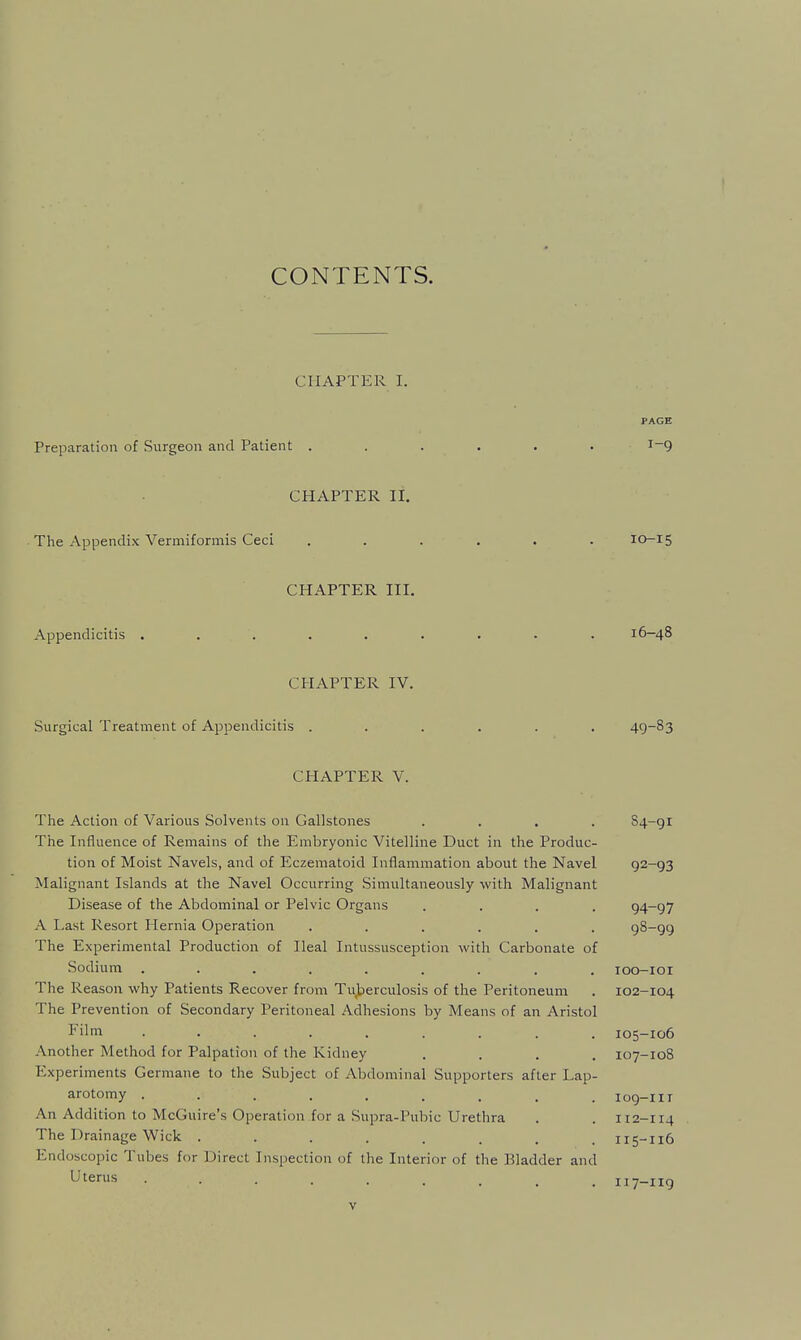 CONTENTS. CHAPTER I. PAGE Preparation of Surgeon and Patient ...... 1-9 CHAPTER II. The Appendix Vermiformis Ceci ...... 10-15 CHAPTER III. Appendicitis ......... 16-48 CHAPTER IV. Surgical Treatment of Appendicitis ...... 49-83 CHAPTER V. The Action of Various Solvents on Gallstones .... 84-gr The Influence of Remains of the Embryonic Vitelline Duct in the Produc- tion of Moist Navels, and of Eczematoid Inflammation about the Navel 92-93 Malignant Islands at the Navel Occurring Simultaneously with Malignant Disease of the Abdominal or Pelvic Organs .... 94-97 A Last Resort Hernia Operation ...... 98-99 The Experimental Production of Ileal Intussusception with Carbonate of Sodium ......... loo-ioi The Reason why Patients Recover from Tuberculosis of the Peritoneum . 102-104 The Prevention of Secondary Peritoneal Adhesions by Means of an Aristol Film ......... 105-106 Another Method for Palpation of the Kidney .... 107-108 Experiments Germane to the Subject of Abdominal Supporters after Lap- arotomy ......... 109-11r An Addition to McGuire's Operation for a Supra-Pubic Urethra . . 112-114 The Drainage Wick . . . . . . . .115-116 Endoscopic Tubes for Direct Inspection of the Interior of the Bladder and L'terus 117-119