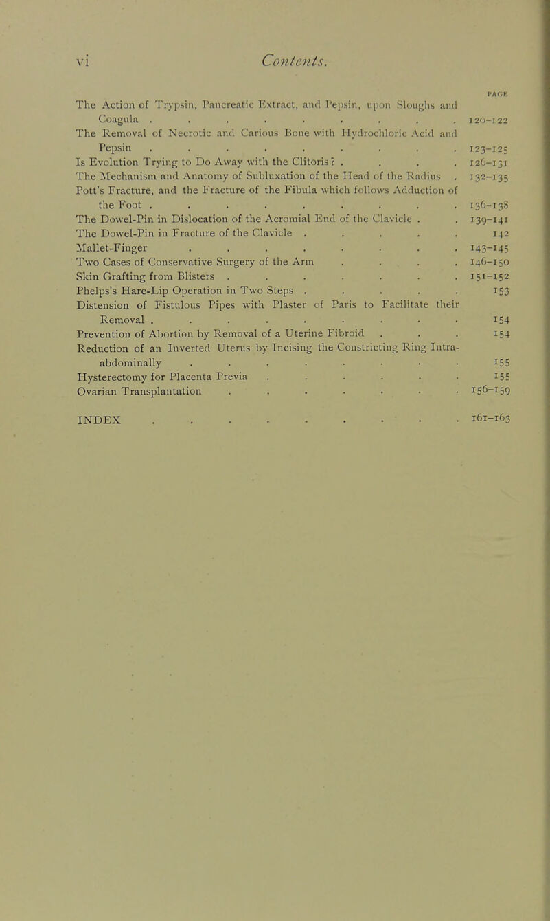 The Action of Trypsin, Pancreatic ICxlract, and I'epsin, upon Sloughs and Coagula ......... 120-I22 The Removal of Necrotic and Carious Hone with Hydrochloric Acid and Pepsin ......... 123-125 Is Evolution Trying to Do Away with the Clitoris? .... 126-131 The Mechanism and Anatomy of Subluxation of the Head of the Radius . 132-135 Pott's Fracture, and the Fracture of the Fibula which follows Adduction of the Foot ......... 136-13S The Dowel-Pin in Dislocation of the Acromial End of the Clavicle . . 139-141 The Dowel-Pin in Fracture of the Clavicle ..... 142 Mallet-Finger ........ 143-145 Two Cases of Conservative Surgery of the Arm .... 146-150 Skin Grafting from Blisters ....... 151-152 Phelps's Hare-Lip Operation in Two Steps , . . . . 153 Distension of Fistulous Pipes with Plaster of Paris to Facilitate their Removal . . . . . . . • • 154 Prevention of Abortion by Removal of a Uterine Fibroid . . . 154 Reduction of an Inverted Uterus by Incising the Constricting Ring Intra- abdominally ........ 155 Hysterectomy for Placenta Previa . . . . . • I55 Ovarian Transplantation ....... 156-159 INDEX 161-163