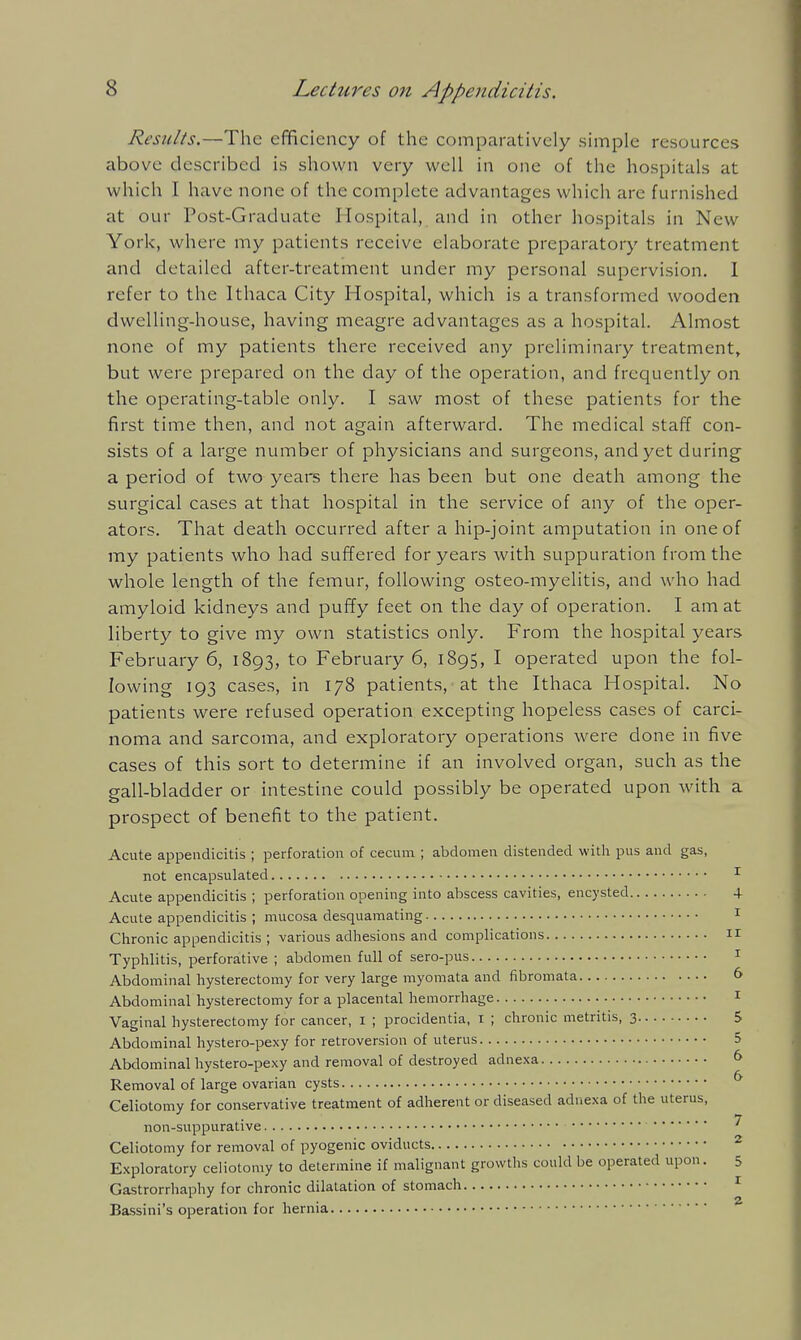 Results.—The efficiency of the comparatively simple resources above described is shown very well in one of the hospitals at which I have none of the complete advantages which are furnished at our Post-Graduate Hospital, and in other hospitals in New York, where my patients receive elaborate preparatory treatment and detailed after-treatment under my personal supervision. 1 refer to the Ithaca City Hospital, which is a transformed wooden dwelling-house, having meagre advantages as a hospital. Almost none of my patients there received any preliminary treatment^ but were prepared on the day of the operation, and frequently on the operating-table only. I saw most of these patients for the first time then, and not again afterward. The medical staff con- sists of a large number of physicians and surgeons, and yet during a period of two years there has been but one death among the surgical cases at that hospital in the service of any of the oper- ators. That death occurred after a hip-joint amputation in one of my patients who had suffered for years with suppuration from the whole length of the femur, following osteo-myelitis, and who had amyloid kidneys and puffy feet on the day of operation. I am at liberty to give my own statistics only. From the hospital years February 6, 1893, to February 6, 1895, I operated upon the fol- lowing 193 cases, in 178 patients, at the Ithaca Hospital. No patients were refused operation excepting hopeless cases of carci- noma and sarcoma, and exploratory operations were done in five cases of this sort to determine if an involved organ, such as the gall-bladder or intestine could possibly be operated upon with a prospect of benefit to the patient. Acute appendicitis ; perforation of cecum ; abdomen distended with pus and gas, not encapsulated ^ Acute appendicitis ; perforation opening into abscess cavities, encysted + Acute appendicitis ; mucosa desquamating i Chronic appendicitis ; various adhesions and complications ir Typhlitis, perforative ; abdomen full of sero-pus i Abdominal hysterectomy for very large myomata and fibromata 6 Abdominal hysterectomy for a placental hemorrhage i Vaginal hysterectomy for cancer, i ; procidentia, i ; chronic metritis, 3 5 Abdominal hystero-pexy for retroversion of uterus 5 Abdominal hystero-pexy and removal of destroyed adnexa & Removal of large ovarian cysts ^ Celiotomy for conservative treatment of adherent or diseased adnexa of the uterus, non-suppurative Celiotomy for removal of pyogenic oviducts ^ Exploratory celiotomy to determine if malignant growths could be operated upon. 5 Gastrorrhaphy for chronic dilatation of stomach ^ Bassini's operation for hernia