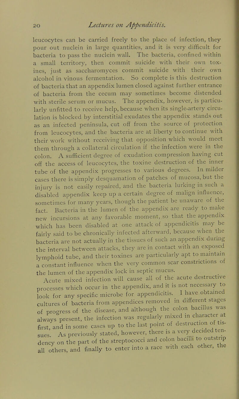 leucocytes can be carried freely to the place of infection, they pour out nuclein in large quantities, and it is very difficult for bacteria to pass the nuclein wall. The bacteria, confined within a small territory, then commit suicide with their own tox- ines, just as saccharomyces commit suicide witli their own alcohol in vinous fermentation. So complete is this destruction of bacteria that an appendix lumen closed against further entrance of bacteria from the cecum may sometimes become distended with sterile serum or mucus. The appendix, however, is particu- larly unfitted to receive help, because when its single-artery circu- lation is blocked by interstitial exudates the appendix stands out as an infected peninsula, cut off from the source of protection from leucocytes, and the bacteria are at liberty to continue with their work without receiving that opposition which would meet them through a collateral circulation if the infection were in the colon. A sufficient degree of exudation compression having cut off the access of leucocytes, the toxine destruction of the inner tube of the appendix progresses to various degrees. In milder cases there is simply desquamation of patches of mucosa, but the injury is not easily repaired, and the bacteria lurking in such a disabled appendix keep up a certain degree of malign influence, sometimes for many years, though the patient be unaware of the fact. Bacteria in the lumen of the appendix are ready to make new incursions at any favorable moment, so that the appendix which has been disabled at one attack of appendicitis may be fairly said to be chronically infected afterward, because when the bacteria are not actually in the tissues of such an appendix durmg the interval between attacks, they are in contact with an exposed lymphoid tube, and their toxines are particularly apt to maintani a constant influence when the very common scar constrictions of the lumen of the appendix lock in septic mucus. Acute mixed infection will cause all of the acute destructive processes which occur in the appendix, and it is not necessary to look for any specific microbe for appendicitis. I have obtained cultures of bacteria from appendices removed in different stages of progress of the disease, and although the colon bacillus was always present, the infection was regularly mixed in character at first, and in some cases up to the last point of destruction of tis- sues As previously stated, however, there is a very decided ten- dency on the part of the streptococci and colon bacilli to outstrip all others, and finally to enter into a race with each other, the