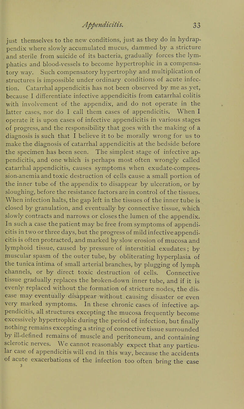 just themselves to the new conditions, just as they do in hydrap- pendix where slowly accumulated mucus, dammed by a stricture and sterile from suicide of its bacteria, gradually forces the lym- phatics and blood-vessels to become hypertrophic in a compensa- tory way. Such compensatory hypertrophy and multiphcation of structures is impossible under ordinary conditions of acute infec- tion. Catarrhal appendicitis has not been observed by me as yet, because I differentiate infective appendicitis from catarrhal colitis with involvement of the appendix, and do not operate in the latter cases, nor do I call them cases of appendicitis. When I operate it is upon cases of infective appendicitis in various stages of progress, and the responsibility that goes with the making of a diagnosis is such that I believe it to be morally wrong for us to make the diagnosis of catarrhal appendicitis at the bedside before the specimen has been seen. The simplest stage of infective ap- pendicitis, and one which is perhaps most often wrongly called catarrhal appendicitis, causes symptoms when exudate-compres- sion-anemia and toxic destruction of cells cause a small portion of the inner tube of the appendix to disappear by ulceration, or by sloughing, before the resistance factors are in control of the tissues. When infection halts, the gap left in the tissues of the inner tube is closed by granulation, and eventually by connective tissue, which slowly contracts and narrows or closes the lumen of the appendix. In such a case the patient may be free from symptoms of appendi- citis in two or three days, but the progress of mild infective appendi- citis is often protracted, and marked by slow erosion of mucosa and lymphoid tissue, caused by pressure of interstitial exudates ; by muscular spasm of the outer tube, by obliterating hyperplasia of the tunica intima of small arterial branches, by plugging of lymph channels, or by direct toxic destruction of cells. Connective tissue gradually replaces the broken-down inner tube, and if it is evenly replaced without the formation of stricture nodes, the dis- ease may eventually disappear without causing disaster or even very marked symptoms. In these chronic cases of infective ap- pendicitis, all structures excepting the mucosa frequently become excessively hypertrophic during the period of infection, but finally nothing remains excepting a string of connective tissue surrounded by ill-defined remains of muscle and peritoneum, and containing sclerotic nerves. We cannot reasonably expect that any particu- lar case of appendicitis will end in this way, because the accidents of acute exacerbations of the infection too often bring the case