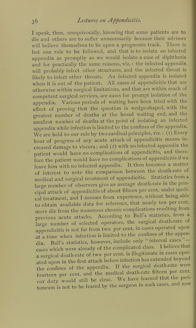 I speak, then, unequivocally, knowing that some patients are to die and others are to suffer unnecessarily because their advisers will believe themselves to be upon a prognostic track. There is but one rule to be followed, and that is to isolate an infected appendix as promptly as we would isolate a case of diphtheria and for practically the same reasons, viz.: the infected appendix will probably infect other structures, and the infected throat is likely to infect other throats. An infected appendix is isolated when it is out of the patient. All cases of appendicitis that are otherwise within surgical limitations, and that are within reach of competent surgical services, are cases for prompt isolation of the appendix. Various periods of waiting have been tried with the effect of proving that the question is wedge-shaped, with the greatest number of deaths at the broad waiting end, and the smallest number of deaths at the point of isolating an infected appendix while infection is limited to the confines of the appendix. We are held to our rule by two cardinal principles, viz.: (i) Every hour of progress of any acute attack of appendicitis means in- creased damage to viscera ; and (2) with no infected appendix the patient would have no complications of appendicitis, and there- fore the patient would have no complications of appendicitis if we leave him with no infected appendix. It then becomes a matter of interest to note the comparison between the death-rate of medical and surgical treatment of appendicitis. Statistics from a large number of observers give an average death-rate in the prm- cipal attack of appendicitis of about fifteen per cent, under medi- cal treatment, and I assume from experience, without being able to obtain available data for reference, that nearly ten per cent, more die from the numerous chronic complications resultmg from previous acute attacks. According to Bull's statistics, from a larcre number of selected operators, the surgical death-rate of appendicitis is not far from two per cent, in cases operated upon at a time when infection is Hmited to the confines of the appen- dix Bull's statistics, however, include only  interval cases — cases which were already of the complicated class. I believe that a sur-ical death-rate of two per cent, is illegitimate in cases oper- ated upon in the first attack before infection has extended beyond the confines of the appendix. If the surgical death-rate were fourteen per cent, and the medical death-rate fifteen per cent, our duty would still be clear. We have learned that the peri- toneum is not to be feared by the surgeon in such cases, and now