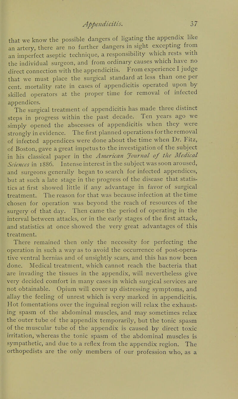 that we know the possible dangers of ligathig the appendix Hke an artery, there are no further dangers in sight excepting from an imperfect aseptic technique, a responsibility which rests with the individual surgeon, and from ordinary causes which have no direct connection with the appendicitis. From experience I judge that we must place the surgical standard at less than one per cent, mortality rate in cases of appendicitis operated upon by skilled operators at the proper time for removal of infected appendices. The surgical treatment of appendicitis has made three distinct steps in progress within the past decade. Ten years ago we simply opened the abscesses of appendicitis when they were strongly in evidence. The first planned operations for the removal of infected appendices were done about the time when Dr. Fitz, of Boston, gave a great impetus to the investigation of the subject in his classical paper in the American Journal of the Medical Sciences in 1886. Intense interest in the subject was soon aroused, and surgeons generally began to search for infected appendices, but at such a late stage in the progress of the disease that statis- tics at first showed little if any advantage in favor of surgical treatment. The reason for that was because infection at the time chosen for operation was beyond the reach of resources of the surgery of that day. Then came the period of operating in the interval between attacks, or in the early stages of the first attack, and statistics at once showed the very great advantages of this treatment. There remained then only the necessity for perfecting the operation in such a way as to avoid the occurrence of post-opera- tive ventral hernias and of unsightly scars, and this has now been done. Medical treatment, which cannot reach the bacteria that are invading the tissues in the appendix, will nevertheless give very decided comfort in many cases in which surgical services are not obtainable. Opium will cover up distressing symptoms, and allay the feeling of unrest which is very marked in appendicitis. Hot fomentations over the inguinal region will relax the exhaust- ing spasm of the abdominal muscles, and may sometimes relax the outer tube of the appendix temporarily, but the tonic spasm of the muscular tube of the appendix is caused by direct toxic irritation, whereas the tonic spasm of the abdominal muscles is sympathetic, and due to a reflex from the appendix region. The orthopedists are the only members of our profession who, as a