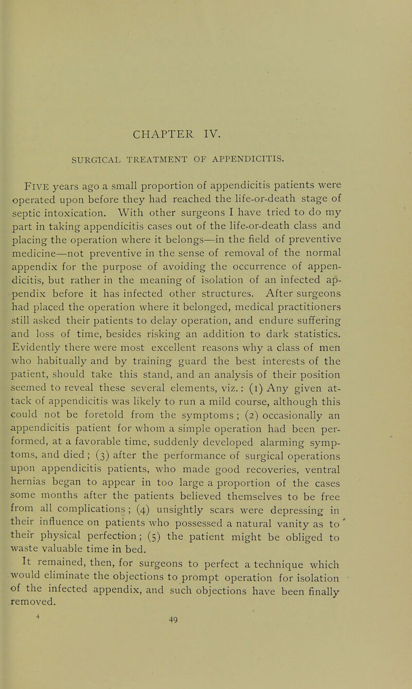 CHAPTER IV. SURGICAL TREATMENT OF APPENDICITIS. Five years ago a small proportion of appendicitis patients were operated upon before they had reached the life-or-death stage of septic intoxication. With other surgeons I have tried to do my part in taking appendicitis cases out of the life-or-death class and placing the operation where it belongs—in the field of preventive medicine—not preventive in the sense of removal of the normal appendix for the purpose of avoiding the occurrence of appen- dicitis, but rather in the meaning of isolation of an infected ap- pendix before it has infected other structures. After surgeons had placed the operation where it belonged, medical practitioners still asked their patients to delay operation, and endure suffering and loss of time, besides risking an addition to dark statistics. Evidently there were most excellent reasons why a class of men Avho habitually and by training guard the best interests of the patient, should take this stand, and an analysis of their position seemed to reveal these several elements, viz.: (i) Any given at- tack of appendicitis was likely to run a mild course, although this could not be foretold from the symptoms ; (2) occasionally an appendicitis patient for whom a simple operation had been per- formed, at a favorable time, suddenly developed alarming symp- toms, and died ; (3) after the performance of surgical operations upon appendicitis patients, who made good recoveries, ventral hernias began to appear in too large a proportion of the cases some months after the patients believed themselves to be free from all complications ; (4) unsightly scars were depressing in their influence on patients who possessed a natural vanity as to ' their physical perfection; (5) the patient might be obliged to waste valuable time in bed. It remained, then, for surgeons to perfect a technique which would eliminate the objections to prompt operation for isolation of the infected appendix, and such objections have been finally removed.