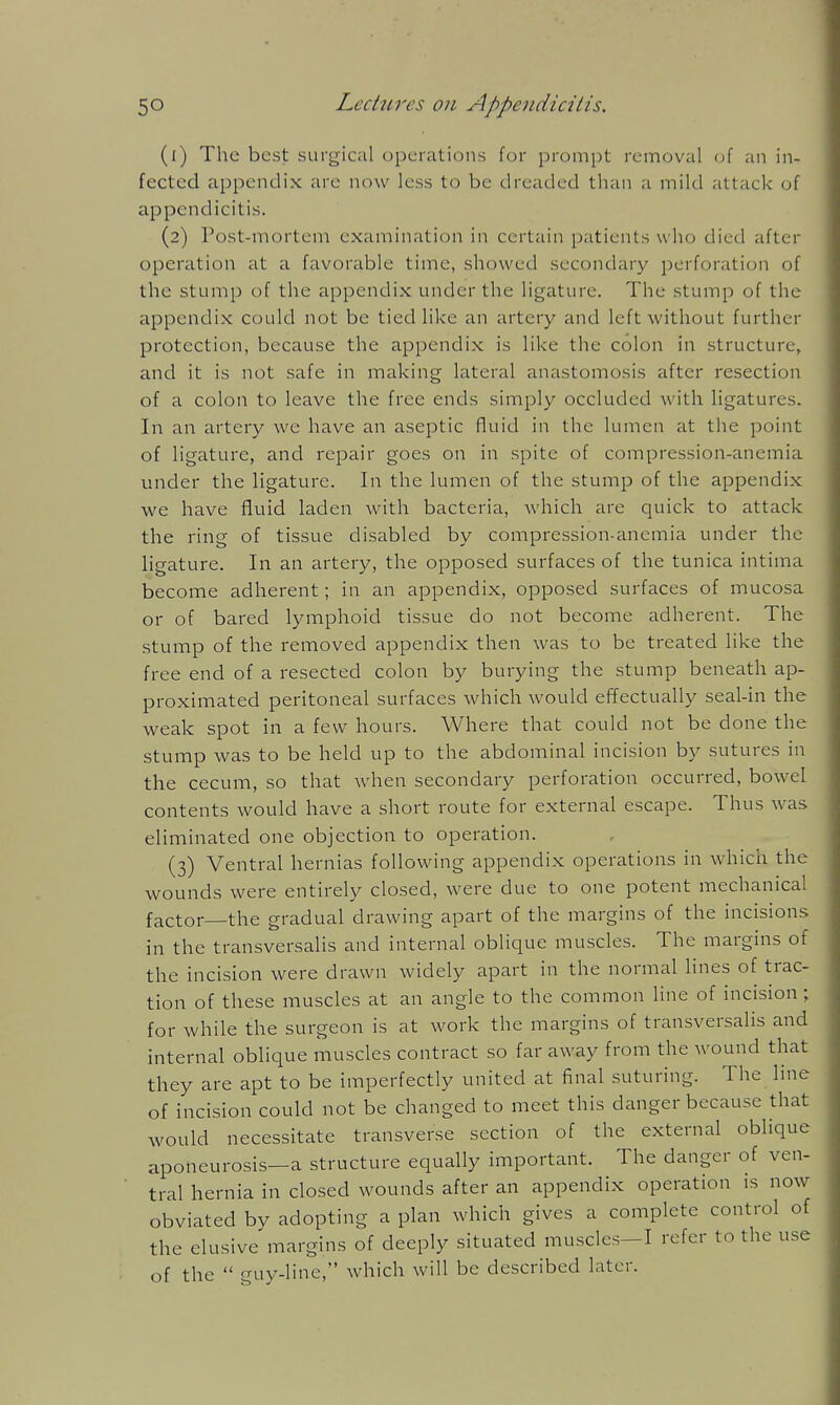 (1) The best surgic;il operations for prompt removal (jf an in- fected appendix are now less to be dreaded than a mild attack of appendicitis. (2) rost-niortem examination in certain patients w ho died after operation at a favorable time, showed secondary perforation of the stump of the appendix under the ligature. The stump of the appendix could not be tied like an artery and left without further protection, because the appendix is like the colon in structure, and it is not safe in making lateral anastomosis after resection of a colon to leave the free ends simply occluded with ligatures. In an artery we have an aseptic fluid in the lumen at the point of ligature, and repair goes on in spite of compression-anemia under the ligature. In the lumen of the stump of the appendix we have fluid laden with bacteria, which are quick to attack the ring of tissue disabled by compression-anemia under the ligature. In an artery, the opposed surfaces of the tunica intima become adherent; in an appendix, opposed surfaces of mucosa or of bared lymphoid tissue do not become adherent. The stump of the removed appendix then was to be treated like the free end of a resected colon by burying the stump beneath ap- proximated peritoneal surfaces which would effectually seal-in the weak spot in a few hours. Where that could not be done the stump was to be held up to the abdominal incision by sutures in the cecum, so that when secondary perforation occurred, bowel contents would have a short route for external escape. Thus was eliminated one objection to operation. (3) Ventral hernias following appendix operations in which the wounds were entirely closed, were due to one potent mechanical factor—the gradual drawing apart of the margins of the incisions in the transversalis and internal oblique muscles. The margins of the incision were drawn widely apart in the normal lines of trac- tion of these muscles at an angle to the common line of incision; for while the surgeon is at work the margins of transversalis and internal oblique muscles contract so far away from the wound that they are apt to be imperfectly united at final suturing. The line of incision could not be changed to meet this danger because that would necessitate transverse section of the external oblique aponeurosis—a structure equally important. The danger of ven- tral hernia in closed wounds after an appendix operation is now obviated by adopting a plan which gives a complete control of the elusive margins of deeply situated muscles—I refer to the use of the  guy-line, which will be described later.