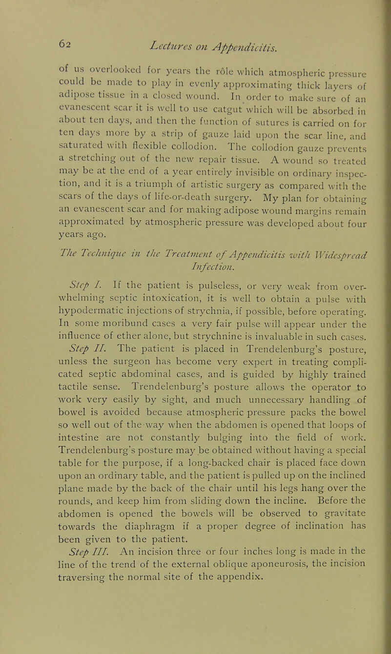 of us overlooked for years the role which atmospheric pressure could be made to phiy in evenly approximating thick layers of adipose tissue in a closed wound. In order to make sure of an evanescent scar it is well to use catgut'which will be absorbed in about ten days, and then the function of sutures is carried on for ten days more by a strip of gauze laid upon the scar line, and saturated with flexible collodion. The collodion gauze prevents a stretching out of the new repair tissue. A wound so treated may be at the end of a year entirely invisible on ordinary inspec- tion, and it is a triumph of artistic surgery as compared with the scars of the days of life-or-death surgery. My plan for obtaining an evanescent scar and for making adipose wound margins remain approximated by atmospheric pressure was developed about four years ago. TJw Technique in tiic Treatment of Appendicitis zuith Widespread Infection. Step I. If the patient is pulseless, or very weak from over- whelming septic intoxication, it is well to obtain a pulse with hypodermatic injections of strychnia, if possible, before operating. In some moribund cases a very fair pulse will appear under the influence of ether alone, but strychnine is invaluable in such cases. Step IL The patient is placed in Trendelenburg's posture, unless the surgeon has become very expert in treating compli- cated septic abdominal cases, and is guided by highly trained tactile sense. Trendelenburg's posture allows the operator to work very easily by sight, and much unnecessary handling of bowel is avoided because atmospheric pressure packs the bowel so well out of the way when the abdomen is opened that loops of intestine are not constantly bulging into the field of work. Trendelenburg's posture may be obtained without having a special table for the purpose, if a long-backed chair is placed face down upon an ordinary table, and the patient is pulled up on the inclined plane made by the back of the chair until his legs hang over the rounds, and keep him from sliding down the incline. Before the abdomen is opened the bowels will be observed to gravitate towards the diaphragm if a proper degree of inclination has been given to the patient. Step III. An incision three or four inches long is made in the line of the trend of the external oblique aponeurosis, the incision traversing the normal site of the appendix.