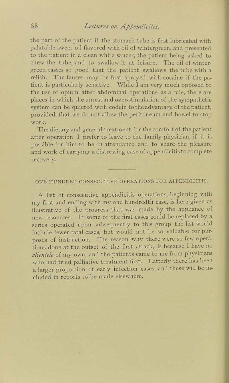 the part of the patient if the stomach tube is first lubricated with palatable sweet oil flavored with oil of wintergreen, and presented to the patient in a clean white saucer, the patient being asked to chew the tube, and to swallow it at leisure. The oil of winter- green tastes so good that the patient swallows the tube with a relish. The fauces may be first sprayed with cocaine if the pa- tient is particularly sensitive. While I am very much opposed to the use of opium after abdominal operations as a rule, there are places in which the unrest and over-stimulation of the sympathetic system can be quieted with codein to the advantage of the patient, provided that we do not allow the peritoneum and bowel to stop work. The dietary and general treatment for the comfort of the patient after operation I prefer to leave to the family physician, if it is possible for him to be in attendance, and to share the pleasure and work of carrying a distressing case of appendicitis to complete recovery. ONE HUNDRED CONSECUTIVE OPERATIONS FOR APPENDICITIS. A list of consecutive appendicitis operations, beginning with my first and ending with my one hundredth case, is here given as illustrative of the progress that was made by the appliance of new resources. If some of the first cases could be replaced by a series operated upon subsequently to this group the Hst would include fewer fatal cases, but would not be so valuable for pur- poses of instruction. The reason why there were so few opera- tions done at the outset of the first attack, is because I have no clientele of my own, and the patients came to me from physicians who had tried palliative treatment first. Latterly there has been a larger proportion of early infection cases, and these will be in- cluded in reports to be made elsewhere.