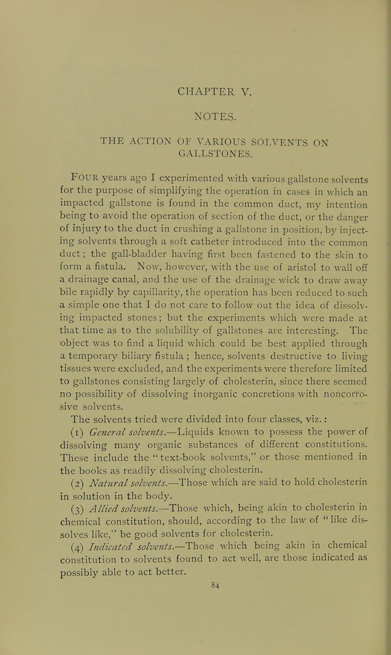 CHAPTER V. NOTES. THE ACTION OF VARIOUS SOLVENTS ON GALLSTONES. Four years ago I experimented with various gallstone solvents for the purpose of simplifying the operation in cases in which an impacted gallstone is found in the common duct, my intention being to avoid the operation of section of the duct, or the danger of injury to the duct in crushing a gallstone in position, by inject- ing solvents through a soft catheter introduced into the common duct; the gall-bladder having first been fastened to the skin to form a fistula. Now, however, with the use of aristol to wall off a drainage canal, and the use of the drainage wick to draw away bile rapidly by capillarity, the operation has been reduced to such a simple one that I do not care to follow out the idea of dissolv- ing impacted stones ; but the experiments which were made at that time as to the solubility of gallstones are interesting. The object was to find a liquid which could be best applied through a temporary biliary fistula ; hence, solvents destructive to living tissues were excluded, and the experiments were therefore limited to gallstones consisting largely of cholesterin, since there seemed no possibility of dissolving inorganic concretions with noncorro- sive solvents. The solvents tried were divided into four classes, viz.: (1) General solvents.—Liquids known to possess the power of dissolving many organic substances of different constitutions. These include the  text-book solvents, or those mentioned in the books as readily dissolving cholesterin. (2) Natural solvents.—Those which are said to hold cholesterin in solution in the body. (3) Allied solvents.—Those which, being akin to cholesterin in chemical constitution, should, according to the law of  like dis- solves like, be good solvents for cholesterin. (4) Indicated solvents.—T\\o'~.q which being akin in chemical constitution to solvents found to act well, are those indicated as possibly able to act better.