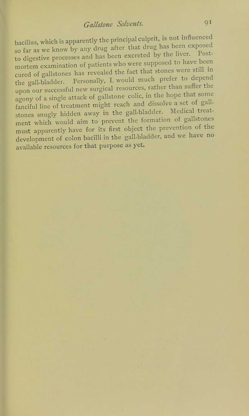 bacillus, which is apparently the principal culprit is not influenced so far a; we know by any drug after that drug has been expos d to digestive processes and has been excreted by the liver. 1 ost- mortem examination of patients who were supposed to have been cured of gallstones has revealed the fact that stones were still in the gall-bladder. Personally, 1. would much prefer to depend upon our successful new surgical resources, rather than suffer the ao-ony of a single attack of gallstone colic, in the hope that some fanciful Hne of treatment might reach and dissolve a set of gall- stones snugly hidden away in the gall-bladder. Medica treat- ment which would aim to prevent the formation of gallstoaes must apparently have for its first object the prevention of the development of colon bacilli in the gall-bladder, and we have no available resources for that purpose as yet.