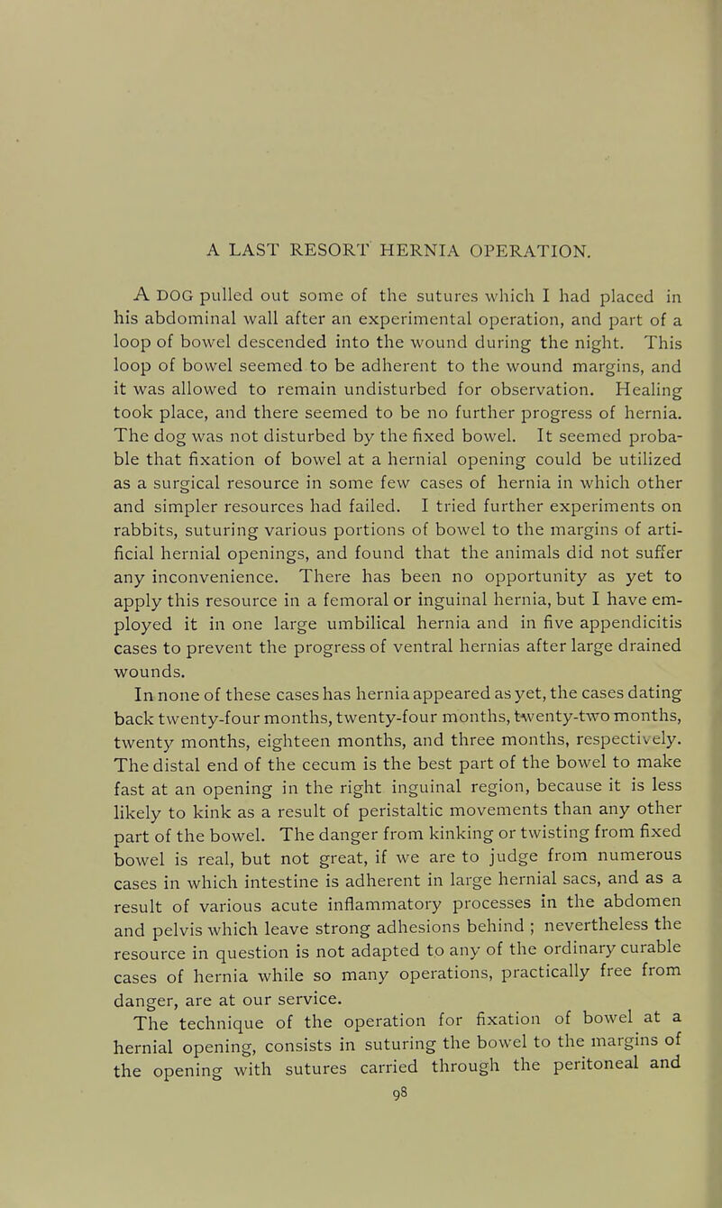 A LAST RESORT HERNIA OPERATION. A DOG pulled out some of the sutures which I had placed in his abdominal wall after an experimental operation, and part of a loop of bowel descended into the wound during the night. This loop of bowel seemed to be adherent to the wound margins, and it was allowed to remain undisturbed for observation. Healing took place, and there seemed to be no further progress of hernia. The dog was not disturbed by the fixed bowel. It seemed proba- ble that fixation of bowel at a hernial opening could be utilized as a surgical resource in some few cases of hernia in which other and simpler resources had failed. I tried further experiments on rabbits, suturing various portions of bowel to the margins of arti- ficial hernial openings, and found that the animals did not suffer any inconvenience. There has been no opportunity as yet to apply this resource in a femoral or inguinal hernia, but I have em- ployed it in one large umbilical hernia and in five appendicitis cases to prevent the progress of ventral hernias after large drained wounds. In none of these cases has hernia appeared as yet, the cases dating back twenty-four months, twenty-four months, twenty-two months, twenty months, eighteen months, and three months, respectively. The distal end of the cecum is the best part of the bowel to make fast at an opening in the right inguinal region, because it is less likely to kink as a result of peristaltic movements than any other part of the bowel. The danger from kinking or twisting from fixed bowel is real, but not great, if we are to judge from numerous cases in which intestine is adherent in large hernial sacs, and as a result of various acute inflammatory processes in the abdomen and pelvis which leave strong adhesions behind ; nevertheless the resource in question is not adapted to any of the ordinary curable cases of hernia while so many operations, practically free from danger, are at our service. The technique of the operation for fixation of bowel at a hernial opening, consists in suturing the bowel to the margins of the opening with sutures carried through the peritoneal and