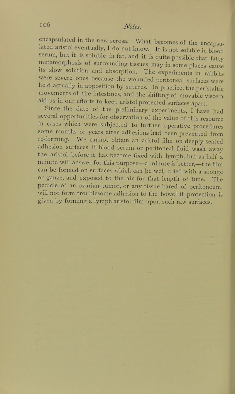 io6 encapsulated in the new serosa. What becomes of the encapsu lated aristol eventually, I do not know. It is not soluble in blood serum, but it is soluble in fat, and it is quite possible that fatty metamorphosis of surrounding tissues may in some places cause Its slow solution and absorption. The experiments in rabbits were severe ones because the wounded peritoneal surfaces were held actually in apposition by sutures. In practice, the peristaltic movements of the intestines, and the shifting of movable viscera aid us in our efforts to keep aristol-protected surfaces apart. Since the date of the preliminary experiments, I have had several opportunities for observation of the value of this resource in cases which were subjected to further operative procedures some months or years after adhesions had been prevented from re-forming. We cannot obtain an aristol film on deeply seated adhesion surfaces if blood serum or peritoneal fluid wash away the aristol before it has become fixed with lymph, but as half a minute will answer for this purpose—a minute is better,—the film can be formed on surfaces which can be well dried with a sponge or gauze, and exposed to the air for that length of time. The pedicle of an ovarian tumor, or any tissue bared of peritoneum, will not form troublesome adhesion to the bowel if protection is given by forming a lymph-aristol film upon such raw surfaces.