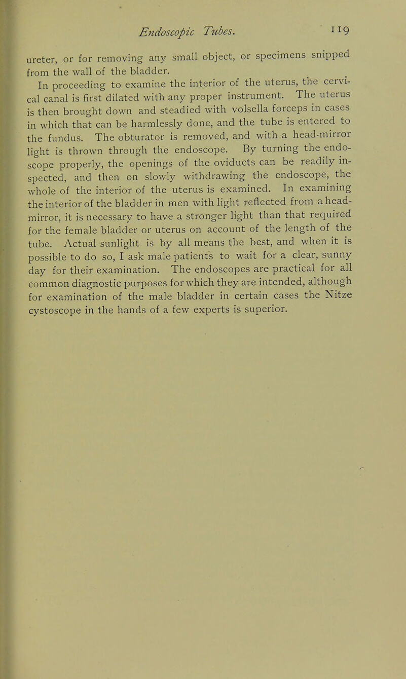 ureter, or for removing any small object, or specimens snipped from the wall of the bladder. In proceeding to examine the interior of the uterus, the cervi- cal canal is first dilated with any proper instrument. The uterus is then brought down and steadied with volsella forceps in cases in which that can be harmlessly done, and the tube is entered to the fundus. The obturator is removed, and with a head-mirror light is thrown through the endoscope. By turning the endo- scope properly, the openings of the oviducts can be readily in- spected, and then on slowly withdrawing the endoscope, the whole of the interior of the uterus is examined. In examining theinteriorof the bladder in men with light reflected from ahead- mirror, it is necessary to have a stronger light than that required for the female bladder or uterus on account of the length of the tube. Actual sunlight is by all means the best, and when it is possible to do so, I ask male patients to wait for a clear, sunny day for their examination. The endoscopes are practical for all common diagnostic purposes for which they are intended, although for examination of the male bladder in certain cases the Nitze cystoscope in the hands of a few experts is superior.