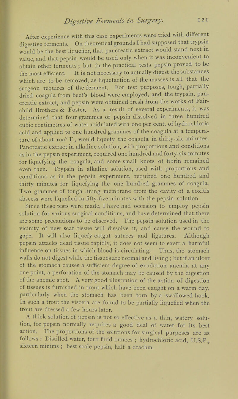 Digestive Ferments in Surgery. After experience with this case experiments were tried with different digestive ferments. On theoretical grounds I had supposed that trypsin would be the best liquefier, that pancreatic extract would stand next in value, and that pepsin would be used only when it was inconvenient to obtain other ferments ; but in the practical tests pepsin proved to be the most efficient. It is not necessary to actually digest the substances which are to be removed, as liquefaction of the masses is all that the surgeon requires of the ferment. For test purposes, tough, partially dried coagula from beef's blood were employed, and the trypsin, pan- creatic extract, and pepsin were obtained fresh from the works of Fair- child Brothers & Foster. As a result of several experiments, it was determined that four grammes of pepsin dissolved in three hundred cubic centimetres of water acidulated with one per cent, of hydrochloric acid and applied to one hundred grammes of the coagula at a tempera- ture of about ioo° F., would liquefy the coagula in thirty-six minutes. Pancreatic extract in alkaline solution, with proportions and conditions as in the pepsin experiment, required one hundred and forty-six minutes for liquefying the coagula, and some small knots of fibrin remained even then. Trypsin in alkaline solution, used with proportions and conditions as in the pepsin experiment, required one hundred and thirty minutes for liquefying the one hundred grammes of coagula. Two grammes of tough lining membrane from the cavity of a coxitis abscess were liquefied in fifty-five minutes with the pepsin solution. Since these tests were made, I have had occasion to employ pepsin solution for various surgical conditions, and have determined that there are some precautions to be observed. The pepsin solution used in the vicinity of new scar tissue will dissolve it, and cause the wound to gape. It will also liquefy catgut sutures and ligatures. Although pepsin attacks dead tissue rapidly, it does not seem to exert a harmful influence on tissues in which blood is circulating. Thus, the stomach walls do not digest while the tissues are normal and living ; but if an ulcer of the stomach causes a sufficient degree of exudation anemia at any one point, a perforation of the stomach may be caused by the digestion of the anemic spot. A very good illustration of the action of digestion of tissues is furnished in trout which have been caught on a warm day, particularly when the stomach has been torn by a swallowed hook. In such a trout the viscera are found to be partially liquefied when the trout are dressed a few hours later. A thick solution of pepsin is not so effective as a thin, watery solu- tion, for pepsin normally requires a good deal of water for its best action. The proportions of the solutions for surgical purposes are as follows : Distilled water, four fluid ounces ; hydrochloric acid, U.S.P., sixteen minims ; best scale pepsin, half a drachm.