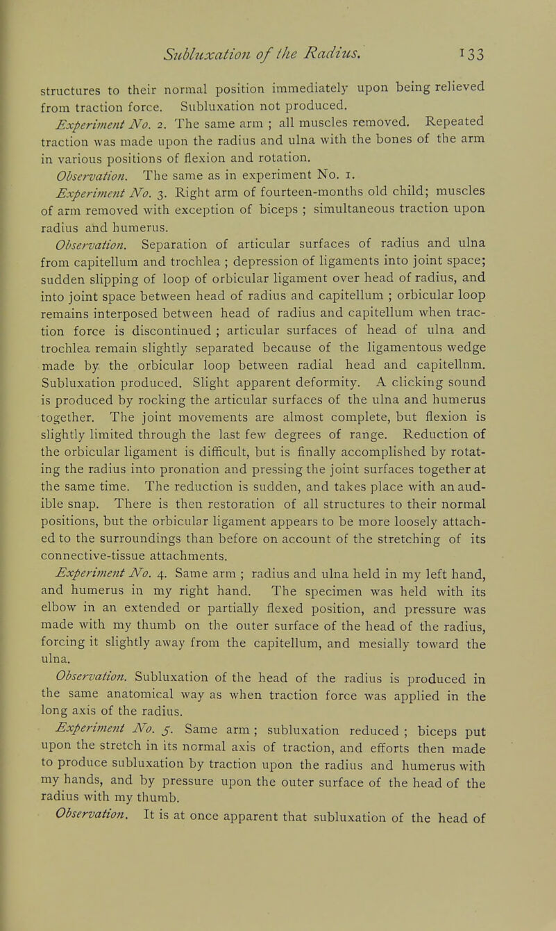 structures to their normal position immediately upon being relieved from traction force. Subluxation not produced. Experiment No. 2. The same arm ; all muscles removed. Repeated traction was made upon the radius and ulna with the bones of the arm in various positions of flexion and rotation. Observation. The same as in experiment No. i. Experi7ncnt No. 3. Right arm of fourteen-months old child; muscles of arm removed with exception of biceps ; simultaneous traction upon radius and humerus. Observation. Separation of articular surfaces of radius and ulna from capitellum and trochlea ; depression of ligaments into joint space; sudden slipping of loop of orbicular ligament over head of radius, and into joint space between head of radius and capitellum ; orbicular loop remains interposed between head of radius and capitellum when trac- tion force is discontinued ; articular surfaces of head of ulna and trochlea remain slightly separated because of the ligamentous wedge made by the orbicular loop between radial head and capitellum. Subluxation produced. Slight apparent deformity. A clicking sound is produced by rocking the articular surfaces of the ulna and humerus together. The joint movements are almost complete, but flexion is slightly limited through the last few degrees of range. Reduction of the orbicular ligament is difficult, but is finally accomplished by rotat- ing the radius into pronation and pressing the joint surfaces together at the same time. The reduction is sudden, and takes place with an aud- ible snap. There is then restoration of all structures to their normal positions, but the orbicular ligament appears to be more loosely attach- ed to the surroundings than before on account of the stretching of its connective-tissue attachments. Experiinent No. 4. Same arm ; radius and ulna held in my left hand, and humerus in my right hand. The specimen was held with its elbow in an extended or partially flexed position, and pressure was made with my thumb on the outer surface of the head of the radius, forcing it slightly away from the capitellum, and mesially toward the ulna. Observation. Subluxation of the head of the radius is produced in the same anatomical way as when traction force was applied in the long axis of the radius. Experimeftt No. j. Same arm ; subluxation reduced ; biceps put upon the stretch in its normal axis of traction, and efforts then made to produce subluxation by traction upon the radius and humerus with my hands, and by pressure upon the outer surface of the head of the radius with my thumb. Observation. It is at once apparent that subluxation of the head of