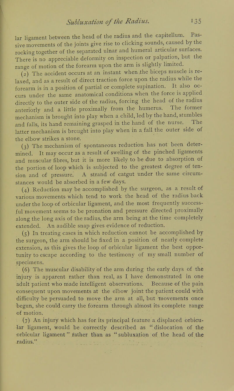 lar ligament between the head of the radius and the capitellum. Pas- sive movements of the joints give rise to clicking sounds, caused by the rocking together of the separated ulnar and humeral articular surfaces. There ts no appreciable deformity on inspection or palpation, but the range of motion of the forearm upon the arm is slightly limited. (2) The accident occurs at an instant when the biceps muscle is re- laxed, and as a result of direct traction force upon the radius while the foreami is in a position of partial or complete supination. It also oc- curs under the same anatomical conditions when the force is applied directly to the outer side of the radius, forcing the head of the radius anteriorly and a little proximally from the humerus. The former mechanism is brought into play when a child, led by the hand, stumbles and falls, its hand remaining grasped in the hand of the nurse. ^ The latter mechanism is brought into play when in a fall the outer side of the elbow strikes a stone. (3) The mechanism of spontaneous reduction has not been deter- mined. It may occur as a result of swelling of the pinched ligaments and muscular fibres, but it is more likely to be due to absorption of the portion of loop which is subjected to the greatest degree of ten- sion and of pressure. A strand of catgut under the same circum- stances would be absorbed in a few days. (4) Reduction may be accomplished by the surgeon, as a result of various movements which tend to work the head of the radius back under the loop of orbicular ligament, and the most frequently success- ful movement seems to be pronation and pressure directed proximally along the long axis of the radius, the arm being at the time completely extended. An audible snap gives evidence of reduction. (5) In treating cases in which reduction cannot be accomplished by the surgeon, the arm should be fixed in a position of nearly complete extension, as this gives the loop of orbicular ligament the best oppor- tunity to escape according to the testimony of my small number of specimens. (6) The muscular disability of the arm during the early days of the injury is apparent rather than real, as I have demonstrated in one adult patient who made intelligent observations. Because of the pain consequent upon movements at the elbow joint the patient could with difficulty be persuaded to move the arm at all, but Tnovements once begun, she could carry the forearm through almost its complete range of motion. (7) An injury which has for its principal feature a displaced orbicu- lar ligament, would be correctly described as  dislocation of the orbicular ligament rather than as  subluxation of the head of the radius.