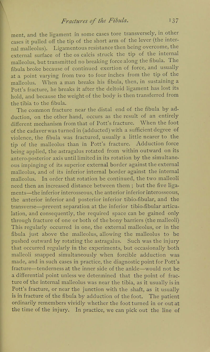 ment, and the ligament in some cases tore transversely, in other cases it pulled off the tip of the short arm of the lever (the inter- nal malleolus). Ligamentous resistance then being overcome, the external surface of the os calcis struck the tip of the internal malleolus, but transmitted no breaking force along the fibula. The fibula broke because of continued exertion of force, and usually at a point varying from two to four inches from the tip of the malleolus. When a man breaks his fibula, then, in sustaining a Pott's fracture, he breaks it after the deltoid ligament has lost its hold, and because the weight of the body is then transferred from the tibia to the fibula. The common fracture near the distal end of the fibula by ad- duction, on the other hand, occurs as the result of an entirely different mechanism from that of Pott's fracture. When the foot of the cadaver was turned in (adducted) with a sufficient degree of violence, the fibula was fractured, usually a little nearer to the tip of the malleolus than in Pott's fracture. Adduction force being applied, the astragalus rotated from within outward on its antero-posterior axis until limited in its rotation by the simultane- ous impinging of its superior external border against the external malleolus, and of its inferior internal border against the internal malleolus. In order that rotation be continued, the two malleoli need then an increased distance between them ; but the five liga- ments—the inferior interosseous, the anterior inferior interosseous, the anterior inferior and posterior inferior tibio-fibular, and the transverse—prevent separation at the inferior tibio-fibular articu- lation, and consequently, the required space can be gained only through fracture of one or both of the bony barriers (the malleoli) This regularly occurred in one, the external malleolus, or in the fibula just above the malleolus, allowing the malleolus to be pushed outward by rotating the astragalus. Such was the injury that occurred regularly in the experiments, but occasionally both malleoli snapped simultaneously when forcible adduction was made, and in such cases in practice, the diagnostic point for Pott's fracture—tenderness at the inner side of the ankle—would not be a differential point unless we determined that the point of frac- ture of the internal malleolus was near the tibia, as it usually is in Pott's fracture, or near the junction with the shaft, as it usually is in fracture of the fibula by adduction of the foot. The patient ordinarily remembers vividly whether the foot turned in or out at the time of the injury. In practice, we can pick out the line of