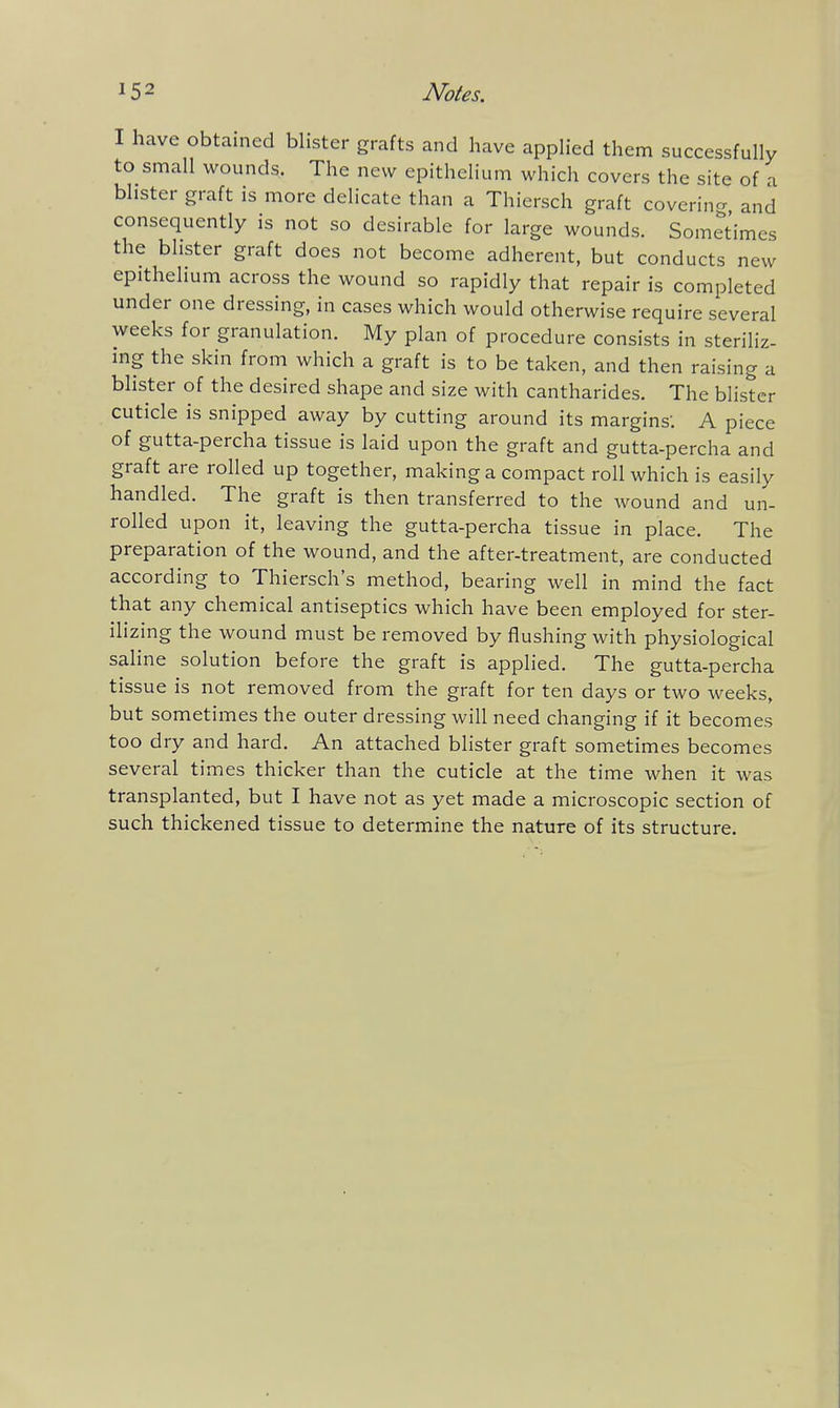 I have obtained blister grafts and have applied them successfully to small wounds. The new epithelium which covers the site of a blister graft is more delicate than a Thiersch graft coverino- and consequently is not so desirable for large wounds. Sometimes the blister graft does not become adherent, but conducts new epithelium across the wound so rapidly that repair is completed under one dressing, in cases which would otherwise require several weeks for granulation. My plan of procedure consists in steriliz- ing the skin from which a graft is to be taken, and then raising a blister of the desired shape and size with cantharides. The blister cuticle is snipped away by cutting around its margins'. A piece of gutta-percha tissue is laid upon the graft and gutta-percha and graft are rolled up together, making a compact roll which is easily handled. The graft is then transferred to the wound and un- rolled upon it, leaving the gutta-percha tissue in place. The preparation of the wound, and the after-treatment, are conducted according to Thiersch's method, bearing well in mind the fact that any chemical antiseptics which have been employed for ster- ilizing the wound must be removed by flushing with physiological saline solution before the graft is applied. The gutta-percha tissue is not removed from the graft for ten days or two weeks, but sometimes the outer dressing will need changing if it becomes too dry and hard. An attached blister graft sometimes becomes several times thicker than the cuticle at the time when it was transplanted, but I have not as yet made a microscopic section of such thickened tissue to determine the nature of its structure.