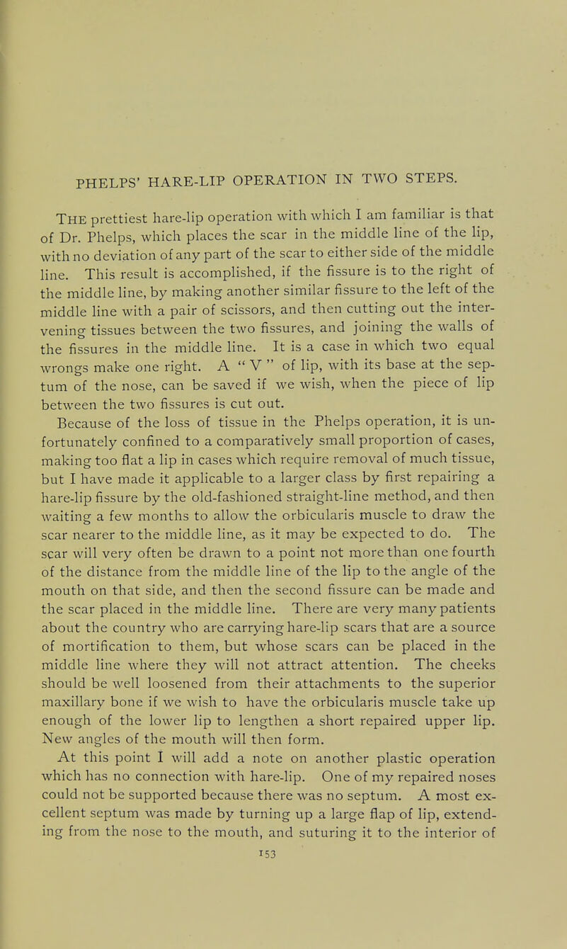 PHELPS' HARE-LIP OPERATION IN TWO STEPS. The prettiest hare-lip operation with which I am familiar is that of Dr. Phelps, which places the scar in the middle line of the lip, with no deviation of any part of the scar to either side of the middle line. This result is accomplished, if the fissure is to the right of the middle hne, by making another similar fissure to the left of the middle line with a pair of scissors, and then cutting out the inter- vening tissues between the two fissures, and joining the walls of the fissures in the middle line. It is a case in which two equal wrongs make one right. A  V  of lip, with its base at the sep- tum of the nose, can be saved if we wish, when the piece of lip between the two fissures is cut out. Because of the loss of tissue in the Phelps operation, it is un- fortunately confined to a comparatively small proportion of cases, making too flat a lip in cases which require removal of much tissue, but I have made it applicable to a larger class by first repairing a hare-lip fissure by the old-fashioned straight-line method, and then Avaiting a few months to allow the orbicularis muscle to draw the scar nearer to the middle line, as it may be expected to do. The scar will very often be drawn to a point not more than one fourth of the distance from the middle line of the lip to the angle of the mouth on that side, and then the second fissure can be made and the scar placed in the middle line. There are very many patients about the country who are carrying hare-lip scars that are a source of mortification to them, but whose scars can be placed in the middle line where they will not attract attention. The cheeks should be well loosened from their attachments to the superior maxillary bone if we wish to have the orbicularis muscle take up enough of the lower lip to lengthen a short repaired upper lip. New angles of the mouth will then form. At this point I will add a note on another plastic operation which has no connection with hare-lip. One of my repaired noses could not be supported because there was no septum. A most ex- cellent septum was made by turning up a large flap of lip, extend- ing from the nose to the mouth, and suturing it to the interior of