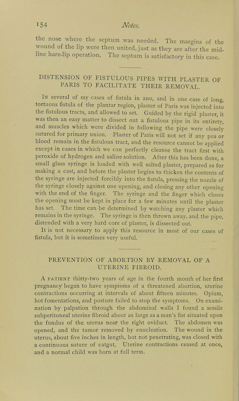 e nose where the septum was needed. The margins of the 3und of the lip were then united, just as they are after the mid- le hare-Hp operation. The septum is satisfactory in this case. DISTENSION OF FISTULOUS PIPES WITH PLASTER OF PARIS TO FACILITATE THEIR REMOVAL. In several of my cases of fistula in ano, and in one case of long, tortuous fistula of the plantar region, plaster of Paris was injected into the fistulous tracts, and allowed to set. Guided by the rigid plaster, it was then an easy matter to dissect out a fistulous pipe in its entirety, and muscles which were divided in following the pipe were closely sutured for primary union. Plaster of Paris will not set if any pus or blood remain in the fistulous tract, and the resource cannot be applied except in cases in which we can perfectly cleanse the tract first with peroxide of hydrogen and saline solution. After this has been done, a small glass syringe is loaded with well salted plaster, prepared as for making a cast, and before the plaster begins to thicken the contents of the syringe are injected forcibly into the fistula, pressing the nozzle of the syringe closely against one opening, and closing any other opening with the end of the finger. The syringe and the finger which closes the opening must be kept in place for a few minutes until the plaster has set. The time can be determined by watching any plaster which remains in the syringe. The syringe is then thrown away, and the pipe, distended with a very hard core of plaster, is dissected out. It is not necessary to apply this resource in most of our cases of fistula, but it is sometimes very useful. PREVENTION OF ABORTION BY REMOVAL OF A UTERINE FIBROID. A PATIENT thirty-two years of age in the fourth month of her first pregnancy began to have symptoms of a threatened abortion, uterine contractions occurring at intervals of about fifteen minutes. Opium, hot fomentations, and posture failed to stop the symptoms. On exami- nation by palpation through the abdominal walls I found a sessile subperitoneal uterine fibroid about as large as a man's fist situated upon the fundus of the uterus near the right oviduct. The abdomen was opened, and the tumor removed by enucleation. The wound in the uterus, about five inches in length, but not penetrating, was closed with a continuous suture of catgut. Uterine contractions ceased at once, and a normal child was born at full term.