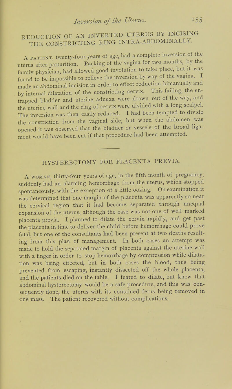 REDUCTION OF AN INVERTED UTERUS BY INCISING THE CONSTRICTING RING INTRA-ABDOMINALLY. A PATIENT, twenty-four years of age, had a complete inversion of the uterus after parturition. Packing of the vagina for two months, by the family physician, had allowed good involution to take place, but it was found to be impossible to relieve the inversion by way of the vagma. I made an abdominal incision in order to effect reduction bnnanually and by internal dilatation of the constricting cervix. This failing, the en- trapped bladder and uterine adnexa were drawn out of the way, and the uterine wall and the ring of cervix were divided with a long scalpel. The inversion was then easily reduced. I had been tempted to divide the constriction from the vaginal side, but when the abdomen was opened it was observed that the bladder or vessels of the broad liga- ment would have been cut if that procedure had been attempted. HYSTERECTOMY FOR PLACENTA PREVIA. A WOMAN, thirty-four years of age, in the fifth month of pregnancy, suddenly had an alarming hemorrhage from the uterus, which stopped spontaneously, with the exception of a little oozing. On examination it was determined that one margin of the placenta w^as apparently so near the cervical region that it had become separated through unequal expansion of the uterus, although the case was not one of well marked placenta previa. I planned to dilate the cervix rapidly, and get past the placenta in time to deliver the child before hemorrhage could prove fatal, but one of the consultants had been present at two deaths result- ing from this plan of management. In both cases an attempt was made to hold the separated margin of placenta against the uterine wall with a finger in order to stop hemorrhage by compression while dilata- tion was being effected, but in both cases the blood, thus being prevented from escaping, instantly dissected off the whole placenta, and the patients died on the table. I feared to dilate, but knew that abdominal hysterectomy would be a safe procedure, and this was con- sequently done, the uterus with its contained fetus being removed in one mass. The patient recovered without complications.