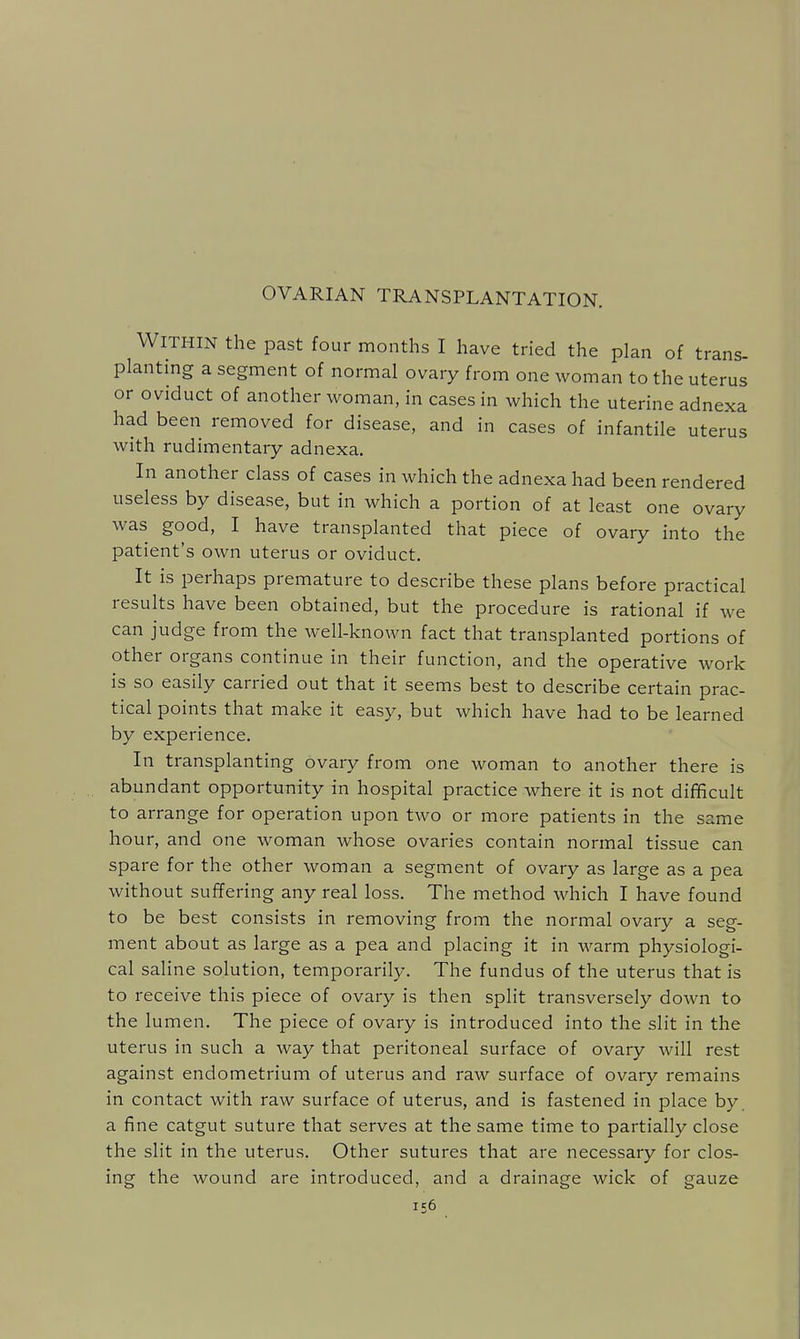 OVARIAN TRANSPLANTATION. Within the past four months I have tried the plan of trans- planting a segment of normal ovary from one woman to the uterus or oviduct of another ivoman, in cases in which the uterine adnexa had been removed for disease, and in cases of infantile uterus with rudimentary adnexa. In another class of cases in which the adnexa had been rendered useless by disease, but in which a portion of at least one ovary was good, I have transplanted that piece of ovary into the patient's own uterus or oviduct. It is perhaps premature to describe these plans before practical results have been obtained, but the procedure is rational if we can judge from the well-known fact that transplanted portions of other organs continue in their function, and the operative work is so easily carried out that it seems best to describe certain prac- tical points that make it easy, but which have had to be learned by experience. In transplanting ovary from one woman to another there is abundant opportunity in hospital practice where it is not difficult to arrange for operation upon two or more patients in the same hour, and one woman whose ovaries contain normal tissue can spare for the other woman a segment of ovary as large as a pea without suffering any real loss. The method which I have found to be best consists in removing from the normal ovary a seg- ment about as large as a pea and placing it in warm physiologi- cal saline solution, temporarily. The fundus of the uterus that is to receive this piece of ovary is then split transversely down to the lumen. The piece of ovary is introduced into the slit in the uterus in such a way that peritoneal surface of ovary will rest against endometrium of uterus and raw surface of ovary remains in contact with raw surface of uterus, and is fastened in place by. a fine catgut suture that serves at the same time to partially close the slit in the uterus. Other sutures that are necessary for clos- ing the wound are introduced, and a drainage wick of gauze