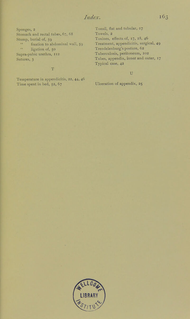 Spontjes, 2 Stomach and rectal tubes, 67, 68 Stump, burial of, 59  fixation to abdominal wall, 59 ligation of, 50 Supra-pubic urethra, 112 Sutures, 3 T Temperature in appendicitis, 22, 44, 46 Tonsil, flat and tubular, 17 Towels, 2 Toxines, effects of, 17, 18, 46 Treatment, appendicitis, surgical, 49 Trendelenburg's posture, 62 Tuberculosis, peritoneum, 102 Tubes, appendix, inner and outer, 17 Typical case, 42 U